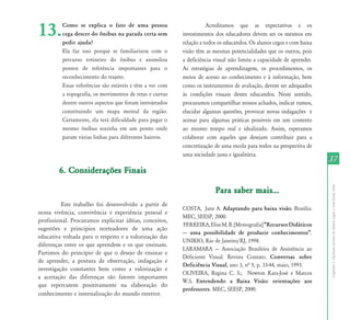 13.       Como se explica o fato de uma pessoa
          cega descer do ônibus na parada certa sem
          pedir ajuda?
                                                                      Acreditamos que as expectativas e os
                                                           investimentos dos educadores devem ser os mesmos em
                                                           relação a todos os educandos. Os alunos cegos e com baixa
          Ela faz isso porque se familiarizou com o        visão têm as mesmas potencialidades que os outros, pois
          percurso rotineiro do ônibus e assimilou         a deficiência visual não limita a capacidade de aprender.
          pontos de referência importantes para o          As estratégias de aprendizagem, os procedimentos, os
          reconhecimento do trajeto.                       meios de acesso ao conhecimento e à informação, bem
          Essas referências são estáveis e têm a ver com   como os instrumentos de avaliação, devem ser adequados
          a topografia, os movimentos de retas e curvas    às condições visuais destes educandos. Neste sentido,
          dentre outros aspectos que foram introjetados    procuramos compartilhar nossos achados, indicar rumos,
          constituindo um mapa mental da região.           elucidar algumas questões, provocar novas indagações e
          Certamente, ela terá dificuldade para pegar o    acenar para algumas práticas possíveis em um contexto
          mesmo ônibus sozinha em um ponto onde            ao mesmo tempo real e idealizado. Assim, esperamos
          param várias linhas para diferentes bairros.     colaborar com aqueles que desejam contribuir para a
                                                           concretização de uma escola para todos na perspectiva de
                                                           uma sociedade justa e igualitária.
                                                                                                                       37
        6. Considerações Finais




                                                                                                                       Capítulo I - Inclusão escolar de alunos cegos e com baixa visão
                                                                         Para saber mais...
          Este trabalho foi desenvolvido a partir de
                                                           COSTA, Jane A. Adaptando para baixa visão. Brasília:
nossa vivência, convivência e experiência pessoal e
                                                           MEC, SEESP, 2000.
profissional. Procuramos explicitar idéias, conceitos,
                                                           FERREIRA, Elise M. B. [Monografia] „Recursos Didáticos
sugestões e princípios norteadores de uma ação
                                                           --- uma possibilidade de produzir conhecimentos‰.
educativa voltada para o respeito e a valorização das
                                                           UNIRIO, Rio de Janeiro/RJ, 1998.
diferenças entre os que aprendem e os que ensinam.
                                                           LARAMARA --- Associação Brasileira de Assistência ao
Partimos do princípio de que o desejo de ensinar e
                                                           Deficiente Visual. Revista Contato. Conversas sobre
de aprender, a postura de observação, indagação e
                                                           Deficiência Visual, ano 3, nª 5, p. 33-44, maio, 1993.
investigação constantes bem como a valorização e
                                                           OLIVEIRA, Regina C. S.; Newton Kara-José e Marcos
a aceitação das diferenças são fatores importantes
                                                           W.S. Entendendo a Baixa Visão: orientações aos
que repercutem positivamente na elaboração do
                                                           professores. MEC, SEESP, 2000.
conhecimento e internalização do mundo exterior.
 