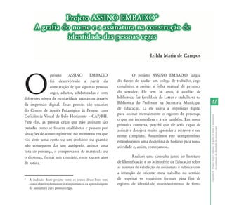 Projeto ASSINO EMBAIXO*
       A grafia do nome e a assinatura na construção de
                  identidade das pessoas cegas

                                                                                   Izilda Maria de Campos




O
                projeto     ASSINO        EMBAIXO                       O projeto ASSINO EMBAIXO surgiu
                foi desenvolvido a partir da                   do desejo de ajudar um colega de trabalho, cego
                constatação de que algumas pessoas             congênito, a assinar a folha manual de presença
                cegas, adultas, alfabetizadas e com            do servidor. Ele tem 36 anos, é auxiliar de
diferentes níveis de escolaridade assinavam através            biblioteca, faz faculdade de Letras e trabalhava na
da impressão digital. Essas pessoas são usuárias               Biblioteca do Professor na Secretaria Municipal       41
do Centro de Apoio Pedagógico às Pessoas com                   de Educação. Lá ele usava a impressão digital
                                                               para assinar mensalmente o registro de presença,




                                                                                                                     Capítulo II - Projeto Assino Embaixo - A grafia do nome e a assinatura
Deficiência Visual de Belo Horizonte – CAP/BH.
                                                               o que me incomodava e a ele também. Em nossa
Para elas, as pessoas cegas que não assinam são
                                                               primeira conversa, percebi que ele seria capaz de
tratadas como se fossem analfabetas e passam por




                                                                                                                                  na construção de identidade das pessoas cegas
                                                               assinar e desejava muito aprender a escrever o seu
situações de constrangimento no momento em que                 nome completo. Assumimos este compromisso,
vão abrir uma conta ou um crediário ou quando                  estabelecemos uma disciplina de horário para nossa
não conseguem dar um autógrafo, assinar uma                    atividade e, assim, começamos...
lista de presença, o comprovante de matrícula ou
o diploma, firmar um contrato, entre outros atos                        Realizei uma consulta junto ao Instituto
de rotina.                                                     de Identificação e ao Ministério de Educação sobre
                                                               as normas de validação de assinatura e rubrica com
                                                               a intenção de orientar meu trabalho no sentido
*   A inclusão deste projeto entre os textos desse livro tem   de respeitar os requisitos formais para fins de
    como objetivo demonstrar a importância da aprendizagem     registro de identidade, reconhecimento de firma
    da assinatura para pessoas cegas.
 