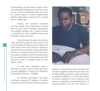 e documentação em geral. Assim, estudei a forma
                                                                           mais adequada de padronização da assinatura, uma
                                                                           vez que o nome e o sobrenome devem ser escritos
                                                                           por extenso, apenas os nomes complementares
                                                                           podem ser abreviados e a assinatura deve ser estável
                                                                           para ter validade legal.

                                                                                    Criamos uma assinatura condizente
                                                                           com essas normas e meu colega passou a escrever
                                                                           dentro de uma “janela” (retângulo confeccionado
                                                                           com papelão), utilizada com o objetivo de guiar
                                                                           o movimento das mãos, estabelecer limites para
                                                                           orientação e divisão do espaço.

                                                                                     Ao perceber que ele já estava escrevendo seu
                                                                           nome utilizando o espaço de forma correta e com
42                                                                         um bom traçado das letras passamos a utilizar uma
                                                                           janela menor. Assim ele foi forçado a diminuir o
                                                                           tamanho das letras em relação ao espaço delimitado.
Atendimento Educacional Especializado para Alunos com Deficiência Visual




                                                                           No início, ele reclamou, disse que não daria conta,
                                                                           mas em pouco tempo lá estava ele escrevendo dentro
                                                                           das novas dimensões e dos limites demarcados. Em
                                                                           menos de um mês, já conseguia assinar de forma
                                                                           legível e estável.

                                                                                    A partir dessa experiência, passei a
                                                                           desenvolver o projeto com os usuários do Centro          perderam a visão prematuramente em decorrência
                                                                           de Apoio Pedagógico às Pessoas com Deficiência           de catarata congênita ou glaucoma. Entre eles, 5 são
                                                                           Visual de Belo Horizonte – CAP/BH.                       servidores públicos municipais, sendo 2 professoras,
                                                                                                                                    2 auxiliares de biblioteca e 1 auxiliar de secretaria.
                                                                                     Os primeiros participantes do projeto
                                                                                                                                    Os demais trabalham de forma autônoma como
                                                                           constituem um grupo de 5 mulheres e 3 homens,
                                                                                                                                    músicos ou operadores de telemarketing. Entre os
                                                                           cuja faixa etária é de 24 a 39 anos. Nasceram cegos ou
                                                                                                                                    servidores públicos, uma tem curso superior, 1 é
 