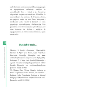 deficiência não contam com subsídios para aquisição
                                                                           de equipamentos, enfrentam barreiras de
                                                                           acessibilidade física e virtual e as alternativas
                                                                           disponíveis são pouco conhecidas e difundidas. O
                                                                           que se observa é a concessão de órteses e próteses,
                                                                           em pequena escala, de uma forma anárquica e
                                                                           insuficiente para atender à demanda de uma
                                                                           população economicamente desfavorecida. Para
                                                                           garantir o acesso de todos à educação o Estado deve
                                                                           doar, financiar ou facilitar a aquisição de
                                                                           equipamentos e de outros recursos técnicos a quem
                                                                           os necessita.




54
                                                                                        Para saber mais...
Atendimento Educacional Especializado para Alunos com Deficiência Visual




                                                                           Montoya, R. Sanchez. Ordenador y Discapacidad.
                                                                           Practicas de Apoyo a las Personas con Necesidades
                                                                           Educativas Especiales. Disponível em: www.
                                                                           ordenadorydiscapacida.net [acessado em 20/11/2006]
                                                                           Rodrigues, C. L. Bessa. Livro Acessível: Diagnóstico e
                                                                           Agenda para uma Estratégia Regulatória com o Setor
                                                                           Privado. Disponível em: www.bancodeescola.com
                                                                           [acessado em 20/11/2006]
                                                                           SÁ, Elizabet Dias. Oficina Educação Inclusiva no
                                                                           Brasil: Diagnóstico Atual e Desafios para o Futuro —
                                                                           Relatório Sobre Tecnologias Assistivas e Material
                                                                           Pedagógico. Disponível em: www.bancodeescola.com
                                                                           [acessado em 20/11/2006]
 