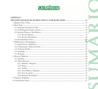 SUM˘RIO
CAP¸TULO I
INCLUS‹O ESCOLAR DE ALUNOS CEGOS E COM BAIXA VIS‹O ................................................. 13
  1. Quando Falta a Visão ............................................................................................................................................ 15
  2. Baixa Visão............................................................................................................................................................... 16
     2.1. Avaliação Funcional da Visão ...................................................................................................................... 17
     2.2. O Desempenho Visual na Escola ................................................................................................................ 18
     2.3. Recursos Ópticos e Não-Ópticos ................................................................................................................ 19
          2.3.1. Recuros Ópticos .................................................................................................................................. 19
          2.3.2. Recuros Não-Ópticos .......................................................................................................................... 20
     2.4. Recomendações Úteis .................................................................................................................................... 20
  3. Alfabetização e Aprendizagem ............................................................................................................................. 21
     3.1. Espaço Físico e Mobiliário ........................................................................................................................... 22
     3.2. Comunicação e Relacionamento ................................................................................................................ 22
     3.3. O Sistema Braille............................................................................................................................................ 22
     3.4. Atividades ........................................................................................................................................................ 25
     3.5. Avaliação .......................................................................................................................................................... 26
  4. Recursos Didáticos ................................................................................................................................................. 26
     4.1. Sugestões .......................................................................................................................................................... 28
     4.2. Outros Recursos ............................................................................................................................................. 32
          4.2.1. Modelos e Maquetes ........................................................................................................................... 32
          4.2.2. Mapas .................................................................................................................................................... 32
          4.2.3. Sorobã .................................................................................................................................................... 32
          4.2.4. Livro Didático Adaptado ................................................................................................................... 32
          4.2.5. Livro Acessível...................................................................................................................................... 33
          4.2.6. Recursos Tecnológicos ........................................................................................................................ 33
  5. Perguntas Freqüêntes.............................................................................................................................................. 34
  6. Considerações Finais ............................................................................................................................................. 37
 