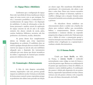 2222
AtendimentoEducacionalEspecializadoparaAlunoscomDeficiênciaVisual
3.1. Espaço Físico e Mobiliário3.1. Espaço Físico e Mobiliário
Lembramos que a configuração do espaço
físico não é percebida de forma imediata por alunos
cegos, tal como ocorre com os que enxergam. Por
isso, é necessário possibilitar o conhecimento e o
reconhecimento do espaço físico e da disposição
do mobiliário. A coleta de informações se dará de
forma processual e analítica através da exploração
do espaço concreto da sala de aula e do trajeto
rotineiro dos alunos: entrada da escola, pátio,
cantina, banheiros, biblioteca, secretaria, sala dos
professores e da diretoria, escadas, obstáculos.
As portas devem ficar completamente
abertas ou fechadas para evitar imprevistos
desagradáveis ou acidentes. O mobiliário deve ser
estável e qualquer alteração deve ser avisada. Convém
reservar um espaço na sala de aula com mobiliário
adequado para a disposição dos instrumentos
utilizados por esses alunos que devem incumbir-se
da ordem e organização do material para assimilar
pontos de referência úteis para eles.
3.2. Comunicação e Relacionamento3.2. Comunicação e Relacionamento
A falta da visão desperta curiosidade,
interesse, inquietações e não raro, provoca grande
impacto no ambiente escolar. Costuma ser abordada
de forma pouco natural e pouco espontânea porque
os professores não sabem como proceder em relação
aos alunos cegos. Eles manifestam dificuldade de
aproximação e de comunicação, não sabem o que
fazer e como fazer. Nesse caso, torna-se necessário
quebrar o tabu, dissipar os fantasmas, explicitar o
conflito e dialogar com a situação. Somente assim
serápossívelassimilarnovasatitudes,procedimentos
e posturas.
Os educadores devem estabelecer um
relacionamento aberto e cordial com a família dos
alunos para conhecer melhor suas necessidades,
hábitos e comportamentos. Devem conversar
naturalmente e esclarecer dúvidas ou responder
perguntasdoscolegasnasaladeaula.Todosprecisam
criar o hábito de evitar a comunicação gestual e
visualnainteraçãocomessesalunos.Érecomendável
também evitar a fragilização ou a superproteção e
combater atitudes discriminatórias.
3.3. O Sistema Braille3.3. O Sistema Braille
Criado por Louis Braille, em 1825,
na França, o sistema braille é conhecido
universalmente como código ou meio de leitura e
escrita das pessoas cegas. Baseia-se na combinação de
63 pontos que representam as letras do alfabeto, os
números e outros símbolos gráficos. A combinação
dos pontos é obtida pela disposição de seis pontos
básicos, organizados espacialmente em duas colunas
verticais com três pontos à direita e três à esquerda
de uma cela básica denominada cela braille.
 