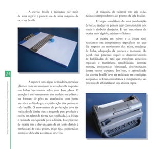 2424
AtendimentoEducacionalEspecializadoparaAlunoscomDeficiênciaVisual
A escrita braille é realizada por meio
de uma reglete e punção ou de uma máquina de
escrever braille.
A reglete é uma régua de madeira, metal ou
plástico com um conjunto de celas braille dispostas
em linhas horizontais sobre uma base plana. O
punção é um instrumento em madeira ou plástico
no formato de pêra ou anatômico, com ponta
metálica, utilizado para a perfuração dos pontos na
cela braille. O movimento de perfuração deve ser
realizado da direita para a esquerda para produzir a
escrita em relevo de forma não espelhada. Já a leitura
é realizada da esquerda para a direita. Esse processo
de escrita tem a desvantagem de ser lento devido à
perfuração de cada ponto, exige boa coordenação
motora e dificulta a correção de erros.
A máquina de escrever tem seis teclas
básicas correspondentes aos pontos da cela braille.
O toque simultâneo de uma combinação
de teclas produz os pontos que correspondem aos
sinais e símbolo desejados. É um mecanismo de
escrita mais rápido, prático e eficiente.
A escrita em relevo e a leitura tátil
baseiam-se em componentes específicos no que
diz respeito ao movimento das mãos, mudança
de linha, adequação da postura e manuseio do
papel. Esse processo requer o desenvolvimento
de habilidades do tato que envolvem conceitos
espaciais e numéricos, sensibilidade, destreza
motora, coordenação bimanual, discriminação,
dentre outros aspectos. Por isso, o aprendizado
do sistema braille deve ser realizado em condições
adequadas, de forma simultânea e complementar ao
processo de alfabetização dos alunos cegos.
 
