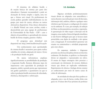 2525
CapítuloI-Inclusãoescolardealunoscegosecombaixavisão
O domínio do alfabeto braille e
de noções básicas do sistema por parte dos
educadores é bastante recomendável e pode ser
alcançado de forma simples e rápida, uma vez
que a leitura será visual. Os profissionais da
escola podem aprender individualmente ou em
grupo, por meio de cursos, oficinas ou outras
alternativas disponíveis. Uma dessas alternativas
é o Braille Virtual, um curso on-line, criado e
desenvolvido por uma equipe de profissionais
da Universidade de São Paulo – USP – com o
objetivo de possibilitar o aprendizado do sistema
braille de forma simples, gratuita e lúdica.
O programa para download está
disponível em: http://www.braillevirtual.fe.usp.br
Um conhecimento mais aprofundado
do sistema braille é necessário para quem realiza
trabalhos de revisão, adaptação de textos e livros
e de produção braille em geral.
Os meios informáticos ampliam
significativamente as possibilidades de produção
e impressão braille. Existem diferentes tipos de
impressoras com capacidade de produção de
pequeno, médio e grande portes que representam
um ganho qualitativo e quantitativo no que se
refere à produção braille em termos de velocidade,
eficiência, desempenho e sofisticação.
3.4. Atividades3.4. Atividades
Algumas atividades predominantemente
visuais devem ser adaptadas com antecedência e
outrasduranteasuarealizaçãopormeiodedescrição,
informação tátil, auditiva, olfativa e qualquer outra
referência que favoreçam a configuração do cenário
ou do ambiente. É o caso, por exemplo, de exibição
de filmes ou documentários, excursões e exposições.
A apresentação de vídeo requer a descrição oral de
imagens,cenasmudaseleituradelegendasimultânea
se não houver dublagem para que as lacunas sejam
preenchidas com dados da realidade e não apenas
com a imaginação. É recomendável apresentar um
resumo ou contextualizar a atividade programada
para esses alunos.
Os esquemas, símbolos e diagramas
presentes nas diversas disciplinas devem ser descritos
oralmente. Os desenhos, os gráficos e as ilustrações
devem ser adaptados e representados em relevo.
O ensino de língua estrangeira deve priorizar a
conversação em detrimento de recursos didáticos
visuais que devem ser explicados verbalmente.
Experimentos de ciências e biologia devem remeter
ao conhecimento por meio de outros canais de
coleta de informação.
As atividades de educação física podem ser
adaptadas com o uso de barras, cordas, bolas com
guiso etc. O aluno deve ficar próximo do professor
 