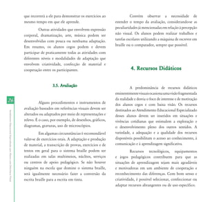 2626
AtendimentoEducacionalEspecializadoparaAlunoscomDeficiênciaVisual
que recorrerá a ele para demonstrar os exercícios ao
mesmo tempo em que ele aprende.
Outras atividades que envolvem expressão
corporal, dramatização, arte, música podem ser
desenvolvidas com pouca ou nenhuma adaptação.
Em resumo, os alunos cegos podem e devem
participar de praticamente todas as atividades com
diferentes níveis e modalidades de adaptação que
envolvem criatividade, confecção de material e
cooperação entre os participantes.
3.5. Avaliação3.5. Avaliação
Alguns procedimentos e instrumentos de
avaliação baseados em referências visuais devem ser
alterados ou adaptados por meio de representações e
relevo. É o caso, por exemplo, de desenhos, gráficos,
diagramas, gravuras, uso de microscópios.
Em algumas circunstâncias é recomendável
valer-se de exercícios orais. A adaptação e produção
de material, a transcrição de provas, exercícios e de
textos em geral para o sistema braille podem ser
realizadas em salas multimeios, núcleos, serviços
ou centros de apoio pedagógico. Se não houver
ninguém na escola que domine o sistema braille,
será igualmente necessário fazer a conversão da
escrita braille para a escrita em tinta.
Convém observar a necessidade de
estender o tempo da avaliação, considerando-se as
peculiaridades já mencionadas em relação à percepção
não visual. Os alunos podem realizar trabalhos e
tarefas escolares utilizando a máquina de escrever em
braille ou o computador, sempre que possível.
4. Recursos Didáticos4. Recursos Didáticos
A predominância de recursos didáticos
eminentementevisuaisocasionaumavisãofragmentada
da realidade e desvia o foco de interesse e de motivação
dos alunos cegos e com baixa visão. Os recursos
destinados ao Atendimento Educacional Especializado
desses alunos devem ser inseridos em situações e
vivências cotidianas que estimulem a exploração e
o desenvolvimento pleno dos outros sentidos. A
variedade, a adequação e a qualidade dos recursos
disponíveis possibilitam o acesso ao conhecimento, à
comunicação e à aprendizagem significativa.
Recursos tecnológicos, equipamentos
e jogos pedagógicos contribuem para que as
situações de aprendizagem sejam mais agradáveis
e motivadoras em um ambiente de cooperação e
reconhecimento das diferenças. Com bom senso e
criatividade, é possível selecionar, confeccionar ou
adaptar recursos abrangentes ou de uso específico.
 
