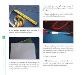 3030
AtendimentoEducacionalEspecializadoparaAlunoscomDeficiênciaVisual
• Fita métrica adaptada: com marcações na
forma de orifícios e pequenos recortes.
• Pranchas para desenhos em relevo: retângulo de
eucatex recoberto com tela de náilon de proteção para
produção de desenhos com lápis-cera ou recoberto com
couro para desenhos com carretilhas.
• Brincando com as frações: representação de
frações utilizando embalagens de pizza e bandejas
de isopor.
• Figuras geométricas em relevo: confeccionadas
com emborrachado, papelão e outros.
• Caneta maluca: caneta Bic com um fio
comprido de lã enrolado em um carretel na parte
superior e com a ponta enfiada no lugar da carga
para desenhar sobre prancha de velcro.
• Livro de texturas.
• Calendário-mural: confeccionado em
cartolina com cartelas móveis para o registro em
tinta e em braille dos dias, meses e ano.
 