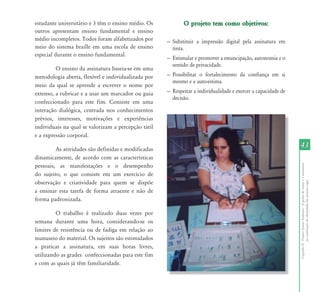 CapítuloII-ProjetoAssinoEmbaixo-Agrafiadonomeeaassinatura
naconstruçãodeidentidadedaspessoascegas
4343
estudante universitário e 3 têm o ensino médio. Os
outros apresentam ensino fundamental e ensino
médio incompletos. Todos foram alfabetizados por
meio do sistema braille em uma escola de ensino
especial durante o ensino fundamental.
O ensino da assinatura baseia-se em uma
metodologia aberta, flexível e individualizada por
meio da qual se aprende a escrever o nome por
extenso, a rubricar e a usar um marcador ou guia
confeccionado para este fim. Consiste em uma
interação dialógica, centrada nos conhecimentos
prévios, interesses, motivações e experiências
individuais na qual se valorizam a percepção tátil
e a expressão corporal.
As atividades são definidas e modificadas
dinamicamente, de acordo com as características
pessoais, as manifestações e o desempenho
do sujeito, o que consiste em um exercício de
observação e criatividade para quem se dispõe
a ensinar esta tarefa de forma atraente e não de
forma padronizada.
O trabalho é realizado duas vezes por
semana durante uma hora, considerando-se os
limites de resistência ou de fadiga em relação ao
manuseio do material. Os sujeitos são estimulados
a praticar a assinatura, em suas horas livres,
utilizando as grades confeccionadas para este fim
e com as quais já têm familiaridade.
O projeto tem como objetivos:O projeto tem como objetivos:
— Substituir a impressão digital pela assinatura em
tinta.
— Estimular e promover a emancipação, autonomia e o
sentido de privacidade.
— Possibilitar o fortalecimento da confiança em si
mesmo e a auto-estima.
— Respeitar a individualidade e exercer a capacidade de
decisão.
 