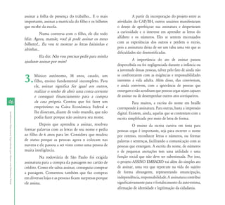 AtendimentoEducacionalEspecializadoparaAlunoscomDeficiênciaVisual
4646
assinar a folha de presença do trabalho... E o mais
importante, assinar a matrícula do filho e os bilhetes
que recebe da escola.
Numa conversa com o filho, ele diz todo
feliz: Agora, mamãe, você já pode assinar os meus
bilhetes!... Eu vou te mostrar as letras baixinhas e
altinhas...
Ela diz: Não vou precisar pedir para minha
ajudante assinar por mim!
3.Músico autônomo, 38 anos, casado, um
filho, ensino fundamental incompleto. Para
ele, assinar significa Ser igual aos outros,
realizar o sonho de abrir uma conta corrente
e conseguir financiamento para a compra
da casa própria. Contou que foi fazer um
empréstimo na Caixa Econômica Federal e
lhe disseram, diante de todo mundo, que não
podia fazer porque não assinava seu nome.
Depois que aprendeu a assinar, resolveu
formar palavras com as letras de seu nome e pedia
ao filho de 6 anos para ler. Considera que mudou
de status porque as pessoas agora o colocam nas
nuvens e ele passou a ser visto como uma pessoa de
muita inteligência.
Na rodoviária de São Paulo foi exigida
assinatura para a compra da passagem no cartão de
crédito. Como ele sabia assinar, conseguiu comprar
a passagem. Comentou também que faz compras
em diversas lojas e as pessoas ficam surpresas porque
ele assina.
A partir da incorporação do projeto entre as
atividades do CAP/BH, outros usuários manifestaram
o desejo de aperfeiçoar sua assinatura e despertaram
a curiosidade e o interesse em aprender as letras do
alfabeto e os números. Eles se sentem encorajados
com as experiências dos outros e perdem o receio,
pois a assinatura deixa de ser um tabu uma vez que as
dificuldades são desmistificadas.
A importância do ato de assinar passou
despercebida ou foi negligenciada durante a infância ou
a juventude dessas pessoas, talvez pelo fato de ainda não
se confrontarem com as exigências e responsabilidades
inerentes à vida adulta. Além disso, elas conviveram,
e ainda convivem, com a ignorância de pessoas que
enxergamenãoacreditamquepessoascegassejamcapazes
de assinar ou de desempenhar outros atos corriqueiros.
Para muitos, a escrita do nome em braille
corresponde à assinatura. Para outras, basta a impressão
digital. Existem, ainda, aquelas que se contentam com a
escrita simplificada por meio de letra de forma.
O ensino da escrita cursiva em tinta para
pessoas cegas é importante, seja para escrever o nome
por extenso, reconhecer letras e números, ou formar
palavras e sentenças, facilitando a comunicação com as
pessoas que enxergam. A escrita do nome, de números
e de pequenas anotações tem uma utilidade e uma
função social que não deve ser subestimada. Por isso,
o projeto ASSINO EMBAIXO vai além do simples ato
de assinar, uma vez que repercute na vida do sujeito
de forma abrangente, representando emancipação,
independência, responsabilidade. A assinatura contribui
significativamente para o fortalecimento da auto-estima,
afirmação de identidade e legitimação da cidadania.
 