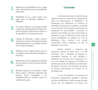 CapítuloIII-InformáticaparaasPessoasCegasecomBaixaVisão
5353
1. Equiparação nas possibilidades de uso: o design
éútilecomercializávelàspessoascomhabilidades
diferenciadas.
2. Flexibilidade no uso: o design atende a uma
ampla gama de indivíduos, preferências e
habilidades.
3. Uso simples e intuitivo: o uso do design é de fácil
compreensão,independentementedeexperiência,
nível de formação, conhecimento do idioma ou
da capacidade de concentração do usuário.
4. Captação da informação: o design comunica
eficazmenteaousuárioasinformaçõesnecessárias,
independentemente de sua capacidade sensorial
ou de condições ambientais.
5. Tolerância ao erro: o design minimiza o risco e as
conseqüências adversas de ações involuntárias ou
imprevistas.
6. Mínimoesforçofísico:odesignpodeserutilizado
com um mínimo de esforço, de forma eficiente e
confortável.
7. Dimensão e espaço para uso e interação: o design
oferece espaços e dimensões apropriados para
interação, alcance, manipulação e uso,
independentemente de tamanho, postura ou
mobilidade do usuário.
ConclusãoConclusão
A informática estimula o desenvolvimento
cognitivo, aprimora e potencializa a apropriação de
idéias, de conhecimentos, de habilidades e de
informações que influenciam na formação de
identidade, de concepção da realidade e do mundo
no qual vivemos. É uma importante ferramenta de
equiparação de oportunidades e promoção de
inclusão social. Embora seja mais desenvolvida ou
difundida na área da deficiência visual, apresenta
outras possibilidades de aplicação no caso de
deficiências física, sensorial e/ou mental,
incapacidade motora, disfunções na área da
linguagem, entre outras.
Existem projetos e iniciativas que
apresentam soluções, de baixo custo e de fácil
construção, com a finalidade de responder às
necessidades concretas de cada indivíduo e
possibilitar sua interação com o computador. É o
caso, por exemplo, de adaptações de hardware ou
software especiais de acessibilidade com simuladores
de teclado e de mouse, com varredura que podem
ser baixados gratuitamente via internet, no site
www.lagares.org.
O custo da produção e da aquisição de
ferramentas, equipamentos, aparelhos e materiais
auxiliares é problemático no Brasil porque as ajudas
técnicas não são obrigatórias. As pessoas com
 
