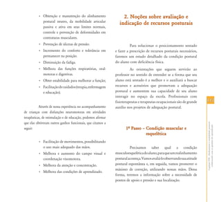 • Obtenção e manutenção do alinhamento                   2. Noções sobre avaliação e
            postural neutro, da mobilidade articular
                                                                 indicação de recursos posturais
            passiva e ativa em seus limites normais,
            controle e prevenção de deformidades em
            contraturas musculares.
          • Prevenção de úlceras de pressão.                            Para solucionar o posicionamento sentado
          • Incremento do conforto e tolerância em            e fazer a prescrição de recursos posturais necessários,
            permanecer na posição.                            faremos um estudo detalhado da condição postural
          • Diminuição da fadiga.                             do aluno com deficiência física.
          • Melhora das funções respiratórias, oral-                    As orientações que seguem servirão ao
            motoras e digestivas.                             professor no sentido de entender se a forma que seu
          • Obter estabilidade para melhorar a função;        aluno está sentado é a melhor e o auxiliará a buscar
          • Facilitação de cuidados (terapia, enfermagem      recursos e acessórios que promovam a adequação
            e educação).                                      postural e aumentem sua capacidade de seu aluno
                                                              interagir no espaço da escola. Profissionais com
                                                              fisioterapeutas e terapeutas ocupacionais são de grande     113
           Através de nossa experiência no acompanhamento     auxílio nos projetos de adequação postural.
de crianças com disfunções neuromotoras em atividades
terapêuticas, de estimulação e de educação, podemos afirmar
que elas obtiveram outros ganhos funcionais, que citamos a




                                                                                                                          Capítulo VIII - Alinhamento e estabilidade postural:
                                                                                                                            colaborando com as questões do aprendizado
seguir:                                                              1… Passo – Condição muscular e
                                                                                esquelética
          • Facilitação de movimentos, possibilitando
            o uso mais adequado das mãos.                               Precisamos saber qual a condição
          • Melhora e aumento do campo visual e               musculoesquelética do aluno, para que um realinhamento
            coordenação visomotora.                           postural aconteça. Vamos avaliá-lo observando sua atitude
          • Melhora da atenção e concentração.                postural espontânea e, em seguida, vamos promover o
                                                              máximo de correção, utilizando nossas mãos. Dessa
          • Melhora das condições de aprendizado.
                                                              forma, teremos a informação sobre a necessidade de
                                                              pontos de apoio e pressão e sua localização.
 