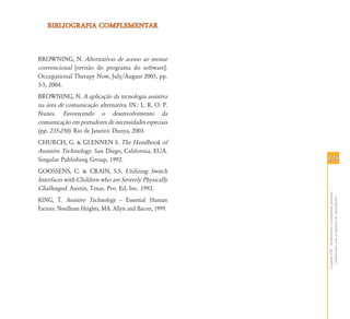 BIBLIOGRAFIA COMPLEMENTAR



BROWNING, N. Alternativas de acesso ao mouse
convencional [revisão do programa do software].
Occupational Therapy Now, July/August 2005, pp.
3-5, 2004.
BROWNING, N. A aplicação da tecnologia assistiva
na área de comunicação alternativa. IN.: L. R. O. P.
Nunes. Favorecendo o desenvolvimento da
comunicação em portadores de necessidades especiais
(pp. 235-250). Rio de Janeiro: Dunya, 2003.
CHURCH, G. & GLENNEN S. The Handbook of
Assistive Technology. San Diego, California, EUA.
Singular Publishing Group, 1992.                       125
GOOSSENS, C. & CRAIN, S.S. Utilizing Switch
Interfaces with Children who are Severely Physically
Challenged. Austin, Texas. Pro. Ed, Inc. 1992.




                                                       Capítulo VIII - Alinhamento e estabilidade postural:
                                                         colaborando com as questões do aprendizado
KING, T. Assistive Technology – Essential Human
Factors. Needham Heights, MA. Allyn and Bacon, 1999.
 