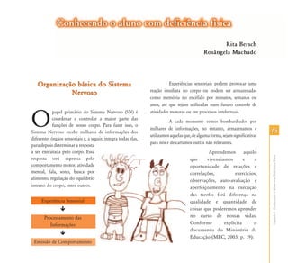 Conhecendo o aluno com deficiência física
                                                                                                     Rita Bersch
                                                                                              Rosângela Machado




   Organização básica do Sistema                                          Experiências sensoriais podem provocar uma
                                                                reação imediata no corpo ou podem ser armazenadas
             Nervoso
                                                                como memória no encéfalo por minutos, semanas ou
                                                                anos, até que sejam utilizadas num futuro controle de



O
            papel primário do Sistema Nervoso (SN) é            atividades motoras ou em processos intelectuais.
            coordenar e controlar a maior parte das
                                                                          A cada momento somos bombardeados por
            funções de nosso corpo. Para fazer isso, o
                                                                milhares de informações, no entanto, armazenamos e
Sistema Nervoso recebe milhares de informações dos                                                                              15
                                                                utilizamos aquelas que, de alguma forma, sejam significativas
diferentes órgãos sensoriais e, a seguir, integra todas elas,
                                                                para nós e descartamos outras não relevantes.
para depois determinar a resposta
a ser executada pelo corpo. Essa                                                               Aprendemos       aquilo




                                                                                                                                Capítulo I - Conhecendo o Aluno com Deficiência Física
resposta será expressa pelo                                                           que     vivenciamos       e    a
comportamento motor, atividade                                                        oportunidade de relações e
mental, fala, sono, busca por                                                         correlações,         exercícios,
alimento, regulação do equilíbrio                                                     observações, auto-avaliação e
interno do corpo, entre outros.                                                       aperfeiçoamento na execução
                                                                                      das tarefas fará diferença na
     Experiência Sensorial                                                            qualidade e quantidade de
                                                                                      coisas que poderemos aprender
       Processamento das                                                              no curso de nossas vidas.
          Informações                                                                 Conforme        explicita      o
                                                                                      documento do Ministério da
                                                                                      Educação (MEC, 2003, p. 19):
 Emissão de Comportamento
 