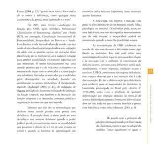 Fávero (2004, p. 22), “quanto mais natural for o modo      removidas pelos recursos disponíveis, tanto materiais
de se referir à deficiência, como qualquer outra           quanto humanos.
característica da pessoa, mais legitimado é o texto”.                A deficiência, vale lembrar, é marcada pela
           Em 2001, uma terceira classificação foi         perda de uma das funções do ser humano, seja ela física,
lançada pela OMS, agora intitulada International           psicológica ou sensorial. O indivíduo pode, assim, ter
Classification of Functioning, disability and Health       uma deficiência, mas isso não significa necessariamente
(ICF), em português, Classificação Internacional de        que ele seja incapaz; a incapacidade poderá ser
Funcionalidade, Incapacidade ou Restrição e Saúde.         minimizada quando o meio lhe possibilitar acessos.
Essa descreve a vida dos indivíduos de acordo com sua                 As terminologias da OMS colaboram no
saúde. A nova classificação surge devido a uma interação   sentido de não concebermos a deficiência como algo
da saúde com as questões sociais. As inovações dessa       fixado no indivíduo. Esta não pode sofrer uma
classificação são as medidas sociais e judiciais tomadas   naturalização de modo a negar os processos de evolução
para garantir acessibilidade e tratamento específico aos   e de interação com o ambiente. A conceituação da
que necessitam. O termo funcionamento traz uma             deficiência serve, portanto, para definirmos políticas de
questão positiva que é a de relacionar as funções e as     atendimentos, recursos materiais, condições sociais e
estruturas do corpo com as atividades e a participação     escolares. A OMS, como vimos, não negou a deficiência,      21
dos indivíduos. São todas as atividades que o indivíduo    mas cumpre observar que a sua intenção não é a de
pode desempenhar na sociedade, levando em                  discriminação. Ela faz a diferenciação pela deficiência
consideração os acessos promovidos. A incapacidade,        para conhecer quais as necessidades do indivíduo. A




                                                                                                                       Capítulo I - Conhecendo o Aluno com Deficiência Física
segundo Dischinger (2004, p. 23), de realização de         Guatemala, promulgada no Brasil pelo Decreto nª
alguma atividade não é somente o resultado da limitação    3.956/2001, deixa clara a proibição de qualquer
da função corporal, mas também o da interação das          diferenciação que implique exclusão ou restrição de
funções corporais e as demandas, costumes, práticas e      acesso a direitos fundamentais. Porém, essa diferenciação
organização do meio em que está inserido.                  deve ser feita toda vez que a mesma beneficie a pessoa
          Sabemos que não são as terminologias que         com deficiência como relata Mantoan (2004, p. 5):
definem nossa atitude perante uma pessoa com
deficiência. A exemplo disso, o aluno pode ter uma
deficiência sem sentir-se deficiente quando o poder                               De acordo com o princípio da
público provê, em suas escolas, meios de acessibilidade                 não discriminação, trazido pela Convenção
que garantem o direito de ir e vir de uma criança ou                    da Guatemala, espera-se que na adoção da
jovem e quando as barreiras de aprendizagem são                         máxima „tratar igualmente os iguais e
 