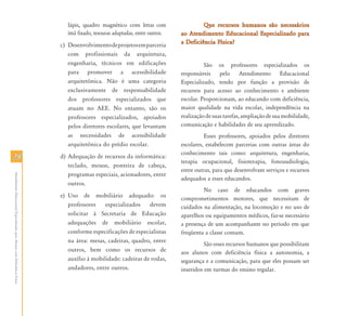 lápis, quadro magnético com letras com                   Que recursos humanos são necessários
                                                                              ímã fixado, tesouras adaptadas, entre outros.   ao Atendimento Educacional Especializado para
                                                                           c) Desenvolvimento de projetos em parceria         a Deficiência Física?
                                                                              com profissionais da arquitetura,
                                                                              engenharia, técnicos em edificações                       São os professores especializados os
                                                                              para promover a acessibilidade                  responsáveis pelo Atendimento Educacional
                                                                              arquitetônica. Não é uma categoria              Especializado, tendo por função a provisão de
                                                                              exclusivamente de responsabilidade              recursos para acesso ao conhecimento e ambiente
                                                                              dos professores especializados que              escolar. Proporcionam, ao educando com deficiência,
                                                                              atuam no AEE. No entanto, são os                maior qualidade na vida escolar, independência na
                                                                              professores especializados, apoiados            realização de suas tarefas, ampliação de sua mobilidade,
                                                                              pelos diretores escolares, que levantam         comunicação e habilidades de seu aprendizado.
                                                                              as necessidades de acessibilidade                         Esses professores, apoiados pelos diretores
                                                                              arquitetônica do prédio escolar.                escolares, estabelecem parcerias com outras áreas do
                                                                                                                              conhecimento tais como: arquitetura, engenharia,
28                                                                         d) Adequação de recursos da informática:
                                                                                                                              terapia ocupacional, fisioterapia, fonoaudiologia,
                                                                              teclado, mouse, ponteira de cabeça,
                                                                                                                              entre outras, para que desenvolvam serviços e recursos
                                                                              programas especiais, acionadores, entre
Atendimento Educacional Especializado para Alunos com Deficiência Física




                                                                                                                              adequados a esses educandos.
                                                                              outros.
                                                                                                                                       No caso de educandos com graves
                                                                           e) Uso de mobiliário adequado: os                  comprometimentos motores, que necessitam de
                                                                              professores    especializados    devem          cuidados na alimentação, na locomoção e no uso de
                                                                              solicitar à Secretaria de Educação              aparelhos ou equipamentos médicos, faz-se necessário
                                                                              adequações de mobiliário escolar,               a presença de um acompanhante no período em que
                                                                              conforme especificações de especialistas        freqüenta a classe comum.
                                                                              na área: mesas, cadeiras, quadro, entre
                                                                                                                                        São esses recursos humanos que possibilitam
                                                                              outros, bem como os recursos de                 aos alunos com deficiência física a autonomia, a
                                                                              auxílio à mobilidade: cadeiras de rodas,        segurança e a comunicação, para que eles possam ser
                                                                              andadores, entre outros.                        inseridos em turmas do ensino regular.
 