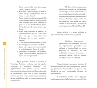 • Como poderei avaliar se ele não consegue                             No desenvolvimento de sistemas
                                                                                      escrever como os outros?                                   educacionais inclusivos as ajudas técnicas
                                                                                    • Meu aluno é mais lento para escrever, ler                  e a tecnologia assistiva estão inseridas no
                                                                                      e falar. Será que acompanhará o ritmo da                   contexto da educação brasileira, dirigida à
                                                                                      turma no aprendizado?                                      promoção da inclusão de todos os alunos
                                                                                    • Parece que ele entende tudo, mas não fala                  na escola. Portanto, o espaço escolar deve
                                                                                      e não consegue escrever. Como poderei
                                                                                                                                                 ser estruturado como aquele que oferece
                                                                                      saber o que ele quer, gosta, aprendeu ou
                                                                                                                                                 também as ajudas técnicas e os serviços de
                                                                                      quais são as suas dúvidas? Existe alguma
                                                                                                                                                 tecnologia assistiva. (Brasil, 2006, p. 19)
                                                                                      forma alternativa de ele comunicar o que
                                                                                      deseja?
                                                                                    • Todos estão utilizando a tesoura e se
                                                                                                                                              Ajudas técnicas é o termo utilizado na
                                                                                      sentem orgulhosos por isso. Como posso
                                                                                                                                    legislação brasileira, quando trata de garantir:
                                                                                      fazer para que o meu aluno com
                                                                                      deficiência não se sinta excluído e
                                                                                      incapaz?                                                             Produtos, instrumentos e
                                                                                    • O que faremos na aula de educação física?
32                                                                                  • Ele conseguirá se alimentar sozinho?
                                                                                                                                                 equipamentos ou tecnologias adaptados
                                                                                                                                                 ou especialmente projetados para
                                                                                    • Quem ficará responsável por acompanhá-
                                                                                                                                                 melhorar a funcionalidade da pessoa
Atendimento Educacional Especializado para Alunos com Deficiência Física




                                                                                      lo no deslocamento dentro da escola?
                                                                                    • Ele precisará de ajuda para ir ao banheiro?                portadora de deficiência ou com
                                                                                      Quem o auxiliará? Existe algum jeito de                    mobilidade reduzida, favorecendo a
                                                                                      ele ser mais independente?                                 autonomia pessoal, total ou assistida.
                                                                                                                                                 (art. 61 do decreto nª 5.296/04)

                                                                                     Agora, podemos retomar o conceito da
                                                                           Tecnologia Assistiva e reafirmar que ela significa                 Ajudas técnicas é, portanto, sinônimo de
                                                                           “resolução de problemas funcionais”. Para                tecnologia assistiva no que diz respeito aos recursos
                                                                           implementação desta prática (TA) no contexto             que promovem funcionalidade de pessoas com
                                                                           educacional, necessitamos de criatividade e disposição   deficiência ou com incapacidades advindas do
                                                                           de encontrarmos, junto com o aluno, alternativas         envelhecimento.
                                                                           possíveis que visam vencer as barreiras que o impedem
                                                                                                                                               É importante ressaltar que a legislação
                                                                           de estar incluído em todos os espaços e momentos da
                                                                                                                                    brasileira garante ao cidadão brasileiro com deficiência
                                                                           rotina escolar.
 