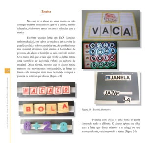 Escrita

                                                                                     No caso de o aluno se cansar muito ou não
                                                                           conseguir escrever utilizando o lápis ou a caneta, mesmo
                                                                           adaptados, poderemos pensar em outras soluções para a
                                                                           escrita:
                                                                                     Escrever usando letras em EVA (lâminas
                                                                           emborrachadas), em cubos de madeira, em cartões de
                                                                           papelão, coladas sobre tampinhas etc. Ao confeccionar
                                                                           esse material devemos estar atentos à habilidade de
                                                                           preensão do aluno e também ao seu controle motor.
                                                                           Será muito útil que a base que recebe as letras tenha
                                                                           uma superfície de aderência (velcro ou suporte de
                                                                           encaixe). Dessa forma, mesmo que o aluno tenha
                                                                           tremores ou movimentos involuntários, as letras se
50                                                                         fixam e ele consegue com mais facilidade compor a
                                                                           palavra ou o texto que deseja. (Figura 23)
Atendimento Educacional Especializado para Alunos com Deficiência Física




                                                                                                                                      Figura 23 – Escrita Alternativa.



                                                                                                                                               Prancha com letras: é uma folha de papel
                                                                                                                                      contendo todo o alfabeto. O aluno aponta ou olha
                                                                                                                                      para a letra que deseja escrever e o colega, ou seu
                                                                                                                                      acompanhante, vai compondo o texto. (Figura 24)
 