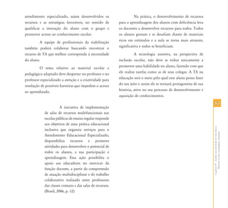 atendimento especializado, sejam desenvolvidos os                   Na prática, o desenvolvimento de recursos
recursos e as estratégias favoráveis, no sentido de       para a aprendizagem dos alunos com deficiência leva
qualificar a interação do aluno com o grupo e             os docentes a desenvolver recursos para todos. Todos
promover acesso ao conhecimento escolar.                  os alunos gostam e se desafiam diante de materiais
         A equipe de profissionais da reabilitação        ricos em estímulos e a aula se torna mais atraente,
também poderá colaborar buscando encontrar o              significativa e todos se beneficiam.
recurso de TA que melhor corresponda à necessidade                  A tecnologia assistiva, na perspectiva de
do aluno.                                                 inclusão escolar, não deve se voltar unicamente a
         O tema relativo ao material escolar e            promover uma habilidade no aluno, fazendo com que
pedagógico adaptado deve despertar no professor e no      ele realize tarefas como as de seus colegas. A TA na
professor especializado a atenção e a criatividade para   educação será o meio pelo qual esse aluno possa fazer
resolução de possíveis barreiras que impedem o acesso     do seu jeito e assim ele se tornará protagonista de sua
ao aprendizado.                                           história, ativo no seu processo de desenvolvimento e
                                                          aquisição de conhecimentos.

                                                                                                                    53
                       A iniciativa de implementação
            de salas de recursos multifuncionais nas
            escolas públicas de ensino regular responde
            aos objetivos de uma prática educacional




                                                                                                                    Capítulo IV - Auxílio em atividades de vida diária -
            inclusiva que organiza serviços para o




                                                                                                                         Material escolar e pedagógico adaptado
            Atendimento Educacional Especializado,
            disponibiliza recursos e promove
            atividades para desenvolver o potencial de
            todos os alunos, a sua participação e
            aprendizagem. Essa ação possibilita o
            apoio aos educadores no exercício da
            função docente, a partir da compreensão
            de atuação multidisciplinar e do trabalho
            colaborativo realizado entre professores
            das classes comuns e das salas de recursos.
            (Brasil, 2006, p. 12)
 