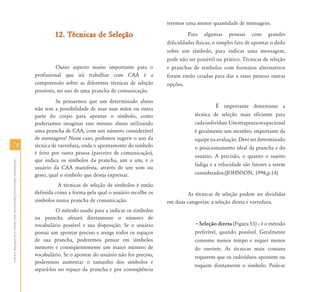 teremos uma menor quantidade de mensagens.

                                                                                    12. Técnicas de Seleção                                 Para algumas pessoas com grandes
                                                                                                                                   dificuldades físicas, o simples fato de apontar o dedo
                                                                                                                                   sobre um símbolo, para indicar uma mensagem,
                                                                                                                                   pode não ser possível ou prático. Técnicas de seleção
                                                                                     Outro aspecto muito importante para o         e pranchas de símbolos com formatos alternativos
                                                                           profissional que irá trabalhar com CAA é a              foram então criadas para dar a essas pessoas outras
                                                                           compreensão sobre as diferentes técnicas de seleção     opções.
                                                                           possíveis, no uso de uma prancha de comunicação.
                                                                                     Se pensarmos que um determinado aluno
                                                                           não tem a possibilidade de usar suas mãos ou outra                            É importante determinar a
                                                                           parte do corpo para apontar o símbolo, como                         técnica de seleção mais eficiente para
                                                                           poderíamos imaginar esse mesmo aluno utilizando                     cada indivíduo. Um terapeuta ocupacional
                                                                           uma prancha de CAA, com um número considerável                      é geralmente um membro importante da
                                                                           de mensagens? Nesse caso, podemos sugerir o uso da                  equipe na avaliação. Deve ser determinado
78                                                                         técnica de varredura, onde o apontamento do símbolo                 o posicionamento ideal da prancha e do
                                                                           é feito por outra pessoa (parceiro de comunicação),
                                                                                                                                               usuário. A precisão, o quanto o sujeito
                                                                           que indica os símbolos da prancha, um a um, e o
Atendimento Educacional Especializado para Alunos com Deficiência Física




                                                                                                                                               fadiga e a velocidade são fatores a serem
                                                                           usuário da CAA manifesta, através de um som ou
                                                                           gesto, qual o símbolo que deseja expressar.                         considerados.(JOHNSON, 1998,p.14)

                                                                                     A técnicas de seleção de símbolos é então
                                                                           definida como a forma pela qual o usuário escolhe os            As técnicas de seleção podem ser divididas
                                                                           símbolos numa prancha de comunicação.                   em duas categorias: a seleção direta e varredura.
                                                                                     O método usado para a indicar os símbolos
                                                                           na prancha afetará diretamente o número de
                                                                           vocabulário possível e sua disposição. Se o usuário                 • Seleção direta (Figura 53) – é o método
                                                                           possui um apontar preciso e atinge todos os espaços                 preferível, quando possível. Geralmente
                                                                           de sua prancha, poderemos pensar em símbolos                        consome menos tempo e requer menos
                                                                           menores e conseqüentemente um maior número de                       do ouvinte. As técnicas mais comuns
                                                                           vocabulário. Se o apontar do usuário não for preciso,               requerem que os indivíduos apontem ou
                                                                           poderemos aumentar o tamanho dos símbolos e
                                                                                                                                               toquem diretamente o símbolo. Pode-se
                                                                           separá-los no espaço da prancha e por conseqüência
 