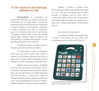 13. Os recursos de alta tecnologia                                   Quando o símbolo ou palavra estiver
       utilizados na CAA                                   selecionado pela varredura, sua ativação (transformação
                                                           em voz) é feita por acionadores, que são chaves
                                                           colocadas em qualquer parte do corpo, onde o
         Vocalizadores:        os vocalizadores são        usuário possui algum controle ativo de movimento.
recursos mais sofisticados, que contém as pranchas de      O acionador pode ser ativado com pressão (tocar a
comunicação com voz e que ajudam a comunicação             mão, o pé, a cabeça), tração (puxar o braço), sopro,
das pessoas em seu dia-a-dia. Através de um vocalizador,   piscar etc.
o usuário manifesta seus pensamentos, sentimentos
e desejos, escolhendo uma tecla do equipamento
que, ao ser selecionada, emite uma voz que expressa                 São exemplos de vocalizadores:
a mensagem escolhida. Sobre as teclas são colocadas
                                                                     O vocalizador GoTalk é um gravador de voz
imagens (fotos, símbolos, figuras) ou palavras, que
                                                           e necessita acesso direto em suas teclas: (www.
correspondem ao conteúdo sonoro gravado, ou texto
                                                           attainmentcompany.com e www.clik.com.br). (Figura 55)
que será transformado em voz sintetizada.
           A escolha do símbolo a ser falado poderá ser                                                              81
feita pelo usuário de forma direta ou indireta.
          Na forma direta o usuário do vocalizador




                                                                                                                     Capítulo V - Comunicação Aumentativa e Alternativa – CAA
deverá levar uma parte do corpo, como o dedo ou
cotovelo, ou uma ponteira colocada na mão, boca ou
cabeça; sobre a tecla que contém a mensagem que deseja
expressar e, ao teclar, a mensagem é ouvida por todos.
          Algumas pessoas não possuem a habilidade
motora de tocar com precisão em uma única tecla do
vocalizador e então poderão optar pela seleção indireta.
Nesse caso, um sinal luminoso ou auditivo percorrerá
cada uma das teclas e o usuário fará a seleção da
mensagem que deseja expressar, quando esse sinal estiver
sobre a tecla correspondente. Esta forma de seleção é
também chamada de sistema de varredura automática.         Fi
                                                           Figura 55 – Vocalizador G T lk
                                                                       V li d GoTalk.
 