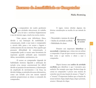 Recursos de Acessibilidade ao Computador
                                                                                          Nádia Browning




O
           s computadores são usados geralmente                     A seguir, iremos abordar algumas das
           para atividades educacionais, de trabalho      diversas considerações na escolha de um método de
           e/ou de lazer e envolvem freqüentemente        acesso.
o uso da internet, jogos, e-mail e/ou escrita criativa.
         Uma pessoa com deficiência física,
devido a sua limitação de mobilidade e
comunicação, tende a usar mais o computador                                                                         87
e, através dele, passa a ter acesso a lugares e
conhecimentos de seu interesse. Para aqueles que
                                                                  Primeiro será importante identificar a
possuem dificuldade de comunicação, o
                                                          necessidade e interesse que o aluno tem em utilizar
computador pode se tornar uma ferramenta de




                                                                                                                    Capítulo VI - Recursos de acessibilidade ao computador
                                                          o computador. O que ele quer escrever ou comunicar,
expressão quando utilizado para transmitir
                                                          bem como o que motiva o aluno a usar o
idéias, necessidades, sentimentos, etc.
                                                          computador.
         O acesso ao computador depende de
habilidades motoras. Quando a utilização do
teclado e/ou mouse convencional for difícil                          Depois faremos uma análise da atividade
devido ao prejuízo de movimentos, à diminuição            escolhida para identificar o que é necessário para
da amplitude de movimentos e da força ou                  realizá-la. Por exemplo: para jogar Paciência (jogo de
devido à fadiga, os métodos de acesso alternativos,       cartas) no computador é preciso uma maneira de
como um teclado e/ou um mouse especial                    controlar mais de uma função do mouse: o “clique” e
poderão proporcionar ao aluno o comando do                o “arrastar”. É importante lembrar que as funções do
computador.                                               mouse incluem: clique, duplo-clique, clique e preensão,
                                                          arrastar e liberação do clique.
 
