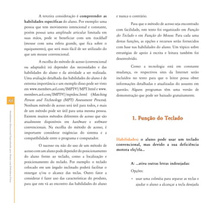 A terceira consideração é compreender as        e nunca o contrário.
                                                                           habilidades específicas do aluno. Por exemplo: uma
                                                                                                                                              Para que o método de acesso seja encontrado
                                                                           pessoa que tem movimento intencional e constante,
                                                                                                                                    com facilidade, este texto foi organizado em Função
                                                                           porém possui uma amplitude articular limitada em
                                                                                                                                    do Teclado e em Função do Mouse. Para cada uma
                                                                           suas mãos, pode se beneficiar com um trackball
                                                                                                                                    destas funções, as opções e recursos serão fornecidos
                                                                           (mouse com uma esfera grande, que fica sobre o
                                                                           equipamento), que será mais fácil de ser utilizado do    com base nas habilidades do aluno. Um tópico sobre
                                                                           que um mouse convencional.                               estratégias de apoio à escrita e leitura também foi
                                                                                                                                    desenvolvido.
                                                                                    A escolha do método de acesso (convencional
                                                                           ou adaptado) irá depender das necessidades e das                  Como a tecnologia está em constante
                                                                           habilidades do aluno e da atividade a ser realizada.     mudança, os respectivos sites da Internet serão
                                                                           Uma avaliação detalhada das habilidades do aluno é de    incluídos no texto para que o leitor possa obter
                                                                           extrema importância e um exemplo disso pode ser visto    informações detalhadas e atualizadas do assunto em
                                                                           em www.members.aol.com/IMPT97/MPT.html e www.            questão. Alguns programas têm uma versão de
                                                                           members.aol.com/IMPT97/mptdesc.html (Matching            demonstração que pode ser baixado gratuitamente.
88                                                                         Person and Technology (MPT) Assessment Process).
                                                                           Nenhum método de acesso será útil para todos, e mais
                                                                           de um método pode ser útil para uma mesma pessoa.
Atendimento Educacional Especializado para Alunos com Deficiência Física




                                                                           Existem muitos métodos diferentes de acesso que são
                                                                                                                                              1. Função do Teclado
                                                                           atualmente disponíveis em hardware e software
                                                                           convencionais. Na escolha do método de acesso, é
                                                                           importante considerar exigências do sistema e a
                                                                           compatibilidade entre o programa e computador.           Habilidades: o aluno pode usar um teclado
                                                                                    O sucesso ou não do uso de um método de         convencional, mas devido a sua deficiência
                                                                           acesso com um aluno pode depender do posicionamento      motora ele/ela⁄
                                                                           do aluno frente ao teclado, como a localização e
                                                                           posicionamento do teclado. Por exemplo: o teclado                 A: ⁄ativa outras letras indesejadas:
                                                                           colocado em um ângulo inclinado poderá facilitar o
                                                                           enxergar e/ou o alcance das teclas. Outro fator a                 Opções:
                                                                           considerar é fazer uso das características do produto,            • usar uma colméia para separar as teclas e
                                                                           para que este vá ao encontro das habilidades do aluno               ajudar o aluno a alcançar a tecla desejada
 
