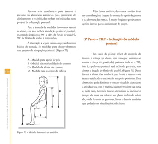 Formas mais anatômicas para assento e                    Além dessas medidas, deveremos também levar
                                                                            encosto ou almofadas acessórias para promoção de        em consideração a largura do tronco, do apoio de glúteos
                                                                            alinhamento e estabilidades podem ser indicadas num     e da abertura das pernas. É muito freqüente projetarmos
                                                                            projeto de adequação postural.
                                                                                                                                    apoios laterais para a sustentação do corpo.
                                                                                      Para a tomada de medidas deveremos sentar
                                                                            o aluno, em sua melhor condição postural possível,
                                                                            mantendo ângulos de 90° a 110° de flexão de quadril,
                                                                            90° de flexão de joelho e tornozelos.                     5… Passo – TILT - Inclinação do módulo
                                                                                     A ilustração a seguir orienta o procedimento                    postural
                                                                            básico de tomada de medidas para desenvolvermos
                                                                            um projeto de adequação postural. (Figura 72)
                                                                                                                                               Em casos de grande déficit de controle de
                                                                                                                                    tronco e cabeça (o aluno não consegue sustentar-se
                                                                                     A - Medida para apoio de pés
                                                                                     B - Medida da profundidade do assento          contra a força da gravidade) podemos indicar o TIL,
                                                                                     C - Medida da altura do encosto                isto é, a poltrona postural será inclinada para trás, sem
116                                                                                  D - Medida para o apoio de cabeça              alterar o ângulo de flexão do quadril. (Figura 73) Dessa
                                                                                                                                    forma a aluno não tombará para frente e manterá seu
                                                                                                                                    tronco retificado e encostado no apoio posterior. Essa
 Atendimento Educacional Especializado para Alunos com Deficiência Física




                                                                                                                                    alternativa pode diminuir o contato visual do aluno com
                                                                                                                                    a atividade ou com o material que estiver sobre sua mesa
                                                                                                                                    e, neste caso, devemos buscar alternativas de inclinar o
                                                                                                                                    tampo da mesa ou colocar um plano inclinado sobre
                                                                                                                                    ela, onde fixamos as gravuras, livros e demais matérias
                                                                                                                                    que poderão ser visualizados pelo aluno.




                                                                            Figura 72 – Modelo de tomada de medidas.
 
