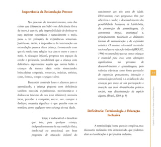 Importância da Estimulação Precoce                                 nascimento aos seis anos de idade.
                                                                       Efetivamente, esses programas têm por
                                                                       objetivos o cuidar, o desenvolvimento das
           No processo de desenvolvimento, uma das
                                                                       possibilidades humanas, de habilidades,
coisas que diferencia um bebê com deficiência física
                                                                       da promoção da aprendizagem, da
de outro, é que ele, pela impossibilidade de deslocar-se
                                                                       autonomia       moral,     intelectual   e,
para explorar espontânea e naturalmente o meio,
                                                                       principalmente, valorizam as diferentes
passa a ter privações de experiências sensoriais.
                                                                       formas de comunicação e de expressão
Justifica-se, então, a importância da intervenção em
                                                                       artística. O mesmo referencial curricular
estimulação precoce dessa criança, favorecendo com
                                                                       nacional para a educação infantil (BRASIL,
que ela tenha uma relação rica com o outro e com o
                                                                       1998) recomendado para as outras crianças
meio. A educação infantil, proposta nos espaços da
                                                                       é essencial para estas com alterações
creche e pré-escola, possibilitará que a criança com
                                                                       significativas     no      processo     de
deficiência experimente aquilo que outros bebês e
                                                                       desenvolvimento e aprendizagem, pois
crianças da mesma idade estão vivenciando:
                                                                       valoriza: o brincar como forma particular
brincadeiras corporais, sensoriais, músicas, estórias,
                                                                       de expressão, pensamento, interação e         19
cores, formas, tempo e espaço e afeto.
                                                                       comunicação infantil, e a socialização das
          Buscando construir bases e alicerces para o                  crianças por meio de sua participação e
aprendizado, a criança pequena com deficiência                         inserção nas mais diversificadas práticas




                                                                                                                     Capítulo I - Conhecendo o Aluno com Deficiência Física
também necessita experimentar, movimentar-se e                         sociais, sem discriminação de espécie
deslocar-se (mesmo do seu jeito diferente); necessita                  alguma. (Brasil, 2003, p. 9)
tocar, perceber e comparar; entrar, sair, compor e
desfazer; necessita significar o que percebe com os
sentidos, como qualquer outra criança de sua idade.
                                                              Deficiência: Terminologia e Educação
                                                                            Inclusiva
                       Hoje, é indiscutível o benefício
             que traz, para qualquer criança,
             independentemente de sua condição física,                A terminologia é uma questão complexa, mas
             intelectual ou emocional, um bom              discussões realizadas têm demonstrado que podemos
             programa de educação infantil do              aliar as classificações à perspectiva inclusiva.
 