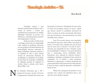 Tecnologia Assistiva – TA
                                                                                               Rita Bersch




                Tecnologia assistiva é uma            lhe permite ou favorece o desempenho de uma tarefa.
     expressão utilizada para identificar todo o      O serviço de tecnologia assistiva na escola é aquele
     arsenal de recursos e serviços que               que buscará resolver os problemas funcionais do
     contribuem para proporcionar ou ampliar          aluno, no espaço da escola, encontrando alternativas
     habilidades funcionais de pessoas com            para que ele participe e atue positivamente nas várias
     deficiência e, conseqüentemente, promover        atividades neste contexto.
     vida independente e inclusão.
                                                                 Fazer TA na escola é buscar, com criatividade,
                Ainda, de acordo com Dias de Sá,
                                                      uma alternativa para que o aluno realize o que deseja ou
                                                                                                                   31
     a tecnologia assistiva deve ser compreendida
     como resolução de problemas funcionais,          precisa. É encontrar uma estratégia para que ele possa
     em uma perspectiva de desenvolvimento das        fazer de outro jeito. É valorizar o seu jeito de fazer e
     potencialidades humanas, valorização de          aumentar suas capacidades de ação e interação a partir
     desejos, habilidades, expectativas positivas e   de suas habilidades. É conhecer e criar novas alternativas
                                                      para a comunicação, escrita, mobilidade, leitura,




                                                                                                                   Capítulo III - Tecnologia Assistiva – TA
     da qualidade de vida, as quais incluem
     recursos de comunicação alternativa, de          brincadeiras, artes, utilização de materiais escolares e
     acessibilidade ao computador, de atividades      pedagógicos, exploração e produção de temas através do
     de vida diárias, de orientação e mobilidade,     computador, etc. É envolver o aluno ativamente,
     de adequação postural, de adaptação de           desfiando-se a experimentar e conhecer, permitindo que
     veículos, órteses e próteses, entre outros.      construa individual e coletivamente novos conhecimentos.
     (Brasil, 2006, p. 18)                            É retirar do aluno o papel de espectador e atribuir-lhe a
                                                      função de ator.



N
    esta definição destacamos que a TA é                        Muitas são as perguntas do professor no seu
    composta de recursos e serviços. O recurso        encontro com o aluno com deficiência física e, dia
    é o equipamento utilizado pelo aluno, que         após dia, novos desafios surgirão:
 