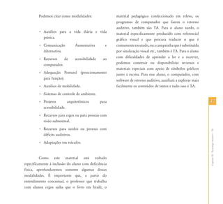 Podemos citar como modalidades:                material pedagógico confeccionado em relevo, os
                                                       programas de computador que fazem o retorno
                                                       auditivo, também são TA. Para o aluno surdo, o
        • Auxílios para a vida diária e vida           material especificamente produzido com referencial
          prática.                                     gráfico visual e que procura traduzir o que é
        • Comunicação          Aumentativa         e   comumente escutado, ou a campainha que é substituída
          Alternativa.                                 por sinalização visual etc., também é TA. Para o aluno
        • Recursos    de       acessibilidade    ao    com dificuldades de aprender a ler e a escrever,
          computador.                                  podemos construir ou disponibilizar recursos e
                                                       materiais especiais com apoio de símbolos gráficos
        • Adequação Postural (posicionamento           junto à escrita. Para esse aluno, o computador, com
          para função).                                software de retorno auditivo, auxiliará a explorar mais
        • Auxílios de mobilidade.                      facilmente os conteúdos de textos e tudo isso é TA.
        • Sistemas de controle de ambiente.
        • Projetos        arquitetônicos        para                                                             37
          acessibilidade.
        • Recursos para cegos ou para pessoas com
          visão subnormal.
        • Recursos para surdos ou pessoas com




                                                                                                                 Capítulo III - Tecnologia Assistiva – TA
          déficits auditivos.
        • Adaptações em veículos.


          Como este material está voltado
especificamente à inclusão do aluno com deficiência
física, aprofundaremos somente algumas dessas
modalidades. É importante que, a partir do
entendimento conceitual, o professor que trabalha
com alunos cegos saiba que o livro em braile, o
 