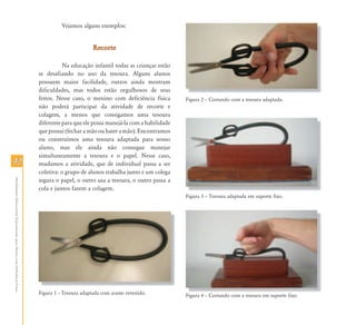 Vejamos alguns exemplos:


                                                                                                   Recorte

                                                                                      Na educação infantil todas as crianças estão
                                                                           se desafiando no uso da tesoura. Alguns alunos
                                                                           possuem maior facilidade, outros ainda mostram
                                                                           dificuldades, mas todos estão orgulhosos de seus
                                                                           feitos. Nesse caso, o menino com deficiência física       Figura 2 – Cortando com a tesoura adaptada.
                                                                           não poderá participar da atividade de recorte e
                                                                           colagem, a menos que consigamos uma tesoura
                                                                           diferente para que ele possa manejá-la com a habilidade
                                                                           que possui (fechar a mão ou bater a mão). Encontramos
                                                                           ou construímos uma tesoura adaptada para nosso
                                                                           aluno, mas ele ainda não consegue manejar
                                                                           simultaneamente a tesoura e o papel. Nesse caso,
42                                                                         mudamos a atividade, que de individual passa a ser
                                                                           coletiva: o grupo de alunos trabalha junto e um colega
Atendimento Educacional Especializado para Alunos com Deficiência Física




                                                                           segura o papel, o outro usa a tesoura, o outro passa a
                                                                           cola e juntos fazem a colagem.
                                                                                                                                     Figura 3 – T
                                                                                                                                      i         Tesoura adaptada em suporte fi
                                                                                                                                                         d    d             fixo.




                                                                           Figura 1 – Tesoura adaptada com arame revestido.          Figura 4 – Cortando com a tesoura em suporte fixo
                                                                                                                                                                                  fixo.
 