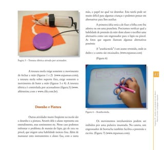 mão, o papel no qual vai desenhar. Esta tarefa pode ser
                                                             muito difícil para algumas crianças e podemos pensar em
                                                             alternativas para lhes auxiliar.
                                                                        A primeira idéia seria a de fixar a folha com fita
                                                             adesiva ou em uma prancheta. Precisamos verificar qual a
                                                             habilidade de preensão da mão deste aluno e escolher uma
                                                             alternativa como um engrossador para o lápis ou pincel.
                                                             As fotos que seguem ilustram algumas alternativas
                                                             possíveis:
                                                                       A “aranha-mola” é um arame revestido, onde os
                                                             dedos e a caneta são encaixados. (www.expansao.com)
                                                                       (Figura 6)
Fugira 5 – Tesoura elétrica ativada por acionador.



           A tesoura mola exige somente o movimento
de fechar a mão (figuras 1 e 2) (www.expansao.com);                                                                          43
a tesoura mola sobre suporte fixo, exige somente o
movimento de bater a mão (figuras 3 e 4). A tesoura
elétrica é controlada por acionadores (figura.5) (www.
ablenetinc.com e www.clik.com.br).




                                                                                                                             Capítulo IV - Auxílio em atividades de vida diária -
                                                                                                                                  Material escolar e pedagógico adaptado
                 Desenho e Pintura
                                                             Fi
                                                             Figura 6 – A h
                                                                        Aranha-mola.
                                                                                 l

          Outras atividades muito freqüente na escola são
o desenho e a pintura. Através dele o aluno representa seu              Os movimentos involuntários podem ser
entendimento, seus sentimentos etc. Nesse caso podemos       inibidos por uma pulseira imantada. Na caneta, um
enfrentar o problema de manejo do lápis, giz de cera ou      engrossador de borracha também facilita a preensão e
pincel, que exigem uma habilidade motora fina. Além de       escrita. (Figura 7) (www.expansao.com).
manusear estes instrumentos o aluno fixa, com a outra
 