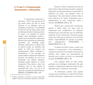 2. O que é a Comunicação                                               Portanto a CAA é considerada uma área da
                                                                                                                                              prática clínica e educacional que se propõe a compensar
                                                                                  Aumentativa e Alternativa
                                                                                                                                              (temporária ou permanentemente) a incapacidade ou
                                                                                                                                              deficiência do sujeito com distúrbio severo de
                                                                                                                                              comunicação. Tem como objetivo valorizar todos os
                                                                                                                                              sinais expressivos do sujeito, ordenando-os para o
                                                                                                     A Comunicação Aumentativa e
                                                                                          Alternativa – CAA2 é uma das áreas da TA            estabelecimento de uma comunicação rápida e
                                                                                          que atende pessoas sem fala ou escrita              eficiente. (SCHIRMER, 2004, p. 46)
                                                                                          funcional ou em defasagem entre sua                           Dizemos que a comunicação é aumentativa
                                                                                          necessidade comunicativa e sua habilidade           quando o sujeito utiliza um outro meio de
                                                                                          em falar e/ou escrever. Busca, então, através       comunicação para complementar ou compensar
                                                                                          da valorização de todas as formas expressivas       deficiências que a fala apresenta, mas sem substituí-la
                                                                                          do sujeito e da construção de recursos
                                                                                                                                              totalmente. E que comunicação é alternativa quando
                                                                                          próprios desta metodologia, construir e
                                                                                                                                              utiliza outro meio para se comunicar ao invés da fala,
                                                                                          ampliar sua via de expressão e compreensão.
                                                                                                                                              devido à impossibilidade de articular ou produzir
                                                                                          Recursos como as pranchas de comunicação,
58                                                                                        construídas com simbologia gráfica                  sons      adequadamente.         (TETZCHNER           e
                                                                                          (desenhos representativos de idéias), letras        MARTINSEN,1992, p. 22)
                                                                                          ou palavras escritas, são utilizados pelo
Atendimento Educacional Especializado para Alunos com Deficiência Física




                                                                                                                                                        O objetivo da CAA é tornar o sujeito com
                                                                                          usuário da CAA para expressar seus                  distúrbio de comunicação o mais independente e
                                                                                          questionamentos, desejos, sentimentos e             competente possível em suas situações comunicativas,
                                                                                          entendimentos. A alta tecnologia nos                podendo assim ampliar suas oportunidades de
                                                                                          permite também a utilização de vocalizadores
                                                                                                                                              interação com os outros, na escola e na comunidade
                                                                                          (pranchas com produção de voz) ou do
                                                                                                                                              em geral. (SCHIRMER, 2004, p. 46)
                                                                                          computador, com softwares específicos,
                                                                                          garantindo grande eficiência na função                       Uma aplicação efetiva de CAA envolve
                                                                                          comunicativa. Dessa forma, o aluno com              geralmente uma abordagem multimodal. Ela pode
                                                                                          deficiência, passa de uma situação de               empregar a combinação de diferentes modos de ação,
                                                                                          passividade para outra, a de ator ou de             expressões faciais e auxílios de comunicação.
                                                                                          sujeito do seu processo de desenvolvimento.
                                                                                                                                                        As informações contidas neste capítulo
                                                                                          (BERSCH e SCHIRMER, 2005, p. 89)
                                                                                                                                              constituem uma introdução ao campo da CAA. Estão
                                                                           2 Também encontramos na literatura os termos comunicação           incluídas informações e sugestões para o uso eficaz de
                                                                             ampliada e alternativa, comunicação suplementar e alternativa.
 