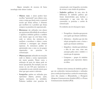 Alguns exemplos de recursos de baixa                     comunicação com fotografias recortadas
tecnologia estão abaixo citados:                                  de revistas e com rótulos de produtos.
                                                               • Símbolos gráficos: há uma série de
                                                                 bibliotecas de símbolos gráficos que
       • Objetos reais: o aluno poderá fazer
                                                                 foram desenvolvidos para facilitar a
         escolhas “apontando” para objetos reais,
                                                                 comunicação e que com eles são
         como a roupa que deseja vestir, o material
                                                                 construídas as pranchas e cartões de
         escolar que deseja utilizar, o alimento
                                                                 comunicação.
         que escolherá ou o produto que deseja
         comprar na prateleira do supermercado.                   Os símbolos são de três/quatro tipos:
       • Miniaturas: são utilizadas com alunos
         que apresentam dificuldade de reconhecer
                                                                     • Pictográficos – desenhos que parecem
         e significar símbolos gráficos e também
                                                                       com aquilo que desejam simbolizar.
         com alunos cegos ou com baixa visão,
         onde os relevos das miniaturas os                           • Arbitrários – desenhos que não têm
         auxiliam a reconhecer o objeto e assim                        relação pictográfica entre a forma e
         confirmar a mensagem que desejam                              aquilo que desejam simbolizar.           61
         expressar. As miniaturas podem ser
                                                                     • Ideográficos – desenhos que simbolizam
         apresentadas uma a uma ou em grupos
                                                                       a idéia de uma coisa, criam uma
         organizados      em      pranchas     de
                                                                       associação gráfica entre o símbolo e o




                                                                                                                Capítulo V - Comunicação Aumentativa e Alternativa – CAA
         comunicação.
                                                                       conceito que ele representa.
       • Objetos parciais: utilizados em situações
         onde os objetos a serem representados                       • Compostos – grupos de símbolos
         são muito grandes. Nestes casos, a                            agrupados para representar objetos
         utilização de parte do objeto pode ser                        ou idéias.
         muito apropriada. Por exemplo, usar um
         mouse ou um CD para representar o
         computador ou um controle remoto para                  Existem vários sistemas de símbolos gráficos
         dizer que quer assistir à televisão.         que são conhecidos internacionalmente e utilizados
                                                      para a confecção de pranchas e cartões de comunicação,
       • Fotografias: podem ser utilizadas para
         representar objetos, pessoas, ações,         entre eles citamos o Blissymbolics, o Pictogram
         lugares, sentimentos ou atividades.          Ideogram Communication Symbols (PIC) e o Picture
         Podemos também criar pranchas de             Communication Symbols (PCS).
 