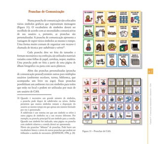 Pranchas de Comunicação

          Numa prancha de comunicação são colocados
vários símbolos gráficos que representam mensagens
(Figura 31). O vocabulário de símbolos deverá ser
escolhido de acordo com as necessidades comunicativas
de seu usuário e, portanto, as pranchas são
personalizadas. A prancha de comunicação apresenta a
vantagem de expor vários símbolos ao mesmo o tempo.
Uma forma muito comum de organizar este recurso é
chamada de técnica por subdivisão e níveis10.
          Cada prancha deve ser feita do tamanho e
formato necessários e na confecção, são utilizados materiais
variados como folhas de papel, cartolina, isopor, madeira.
Uma prancha pode ser feita a partir de uma página de
álbum fotográfico ou pasta com sacos plásticos.
          Além das pranchas personalizadas (prancha                                              63
de comunicação pessoal) existem outras para múltiplos
usuários (ambientes escolares, turma, biblioteca, que
acompanha um livro ou jogo). Essas pranchas
possibilitam um ambiente rico em símbolos para todos




                                                                                                 Capítulo V - Comunicação Aumentativa e Alternativa – CAA
que estão no local e podem ser utilizadas por mais de
um usuário de CAA.

10 Quando é necessário um grande número de símbolos,
   a prancha pode dispor de subdivisões ou níveis. Ambas
   permitem que muitos símbolos estejam a disposição do
   usuário ao mesmo tempo em que apenas um número limitado
   por vez é apresentado.
   A subdivisão é um sistema em que um símbolo se refere à
   outra página de símbolos ou a um recurso diferente. Por
   exemplo, na prancha principal há um símbolo para a comida.
   Quando esse símbolo for indicado, uma página ou prancha
   com símbolo relativos a comida deverá ser apresentada.
   Níveis são pranchas “debaixo” de pranchas. Pode haver um
   vocabulário básico e níveis de outras pranchas que podem ser   Figura 31 – Pranchas de CAA.
   folheados a medida do necessário. (JOHNSON, 1998, p. 24)
 