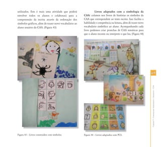 utilizados. Ests é mais uma atividade que poderá                 Livros adaptados com a simbologia da
envolver todos os alunos e colaborará para a            CAA: colamos nos livros de histórias os símbolos da
compreensão da escrita através da ordenação dos         CAA que correspondem ao texto escrito. Isso facilita a
símbolos gráficos, além de trazer novo vocabulário ao   habilidade e competência na leitura, além de trazer novo
aluno usuário da CAA. (Figura 43)                       vocabulário simbólico ao aluno. Acompanhando cada
                                                        livro podemos criar pranchas de CAA temáticas para
                                                        que o aluno reconte ou interprete o que leu. (Figura 44)




                                                                                                                   69




                                                                                                                   Capítulo V - Comunicação Aumentativa e Alternativa – CAA
Figura 43 – Livros construídos com símbolos.            Figura 44 – Livros adaptados com PCS.
 
