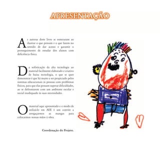 APRESENTAÇ‹O


A
         s autoras deste livro se esmeraram ao
         ilustrar o que pensam e o que fazem no
         sentido de dar acesso e garantir o
prosseguimento de estudar dos alunos com
deficiência física.




D
           a sofisticação da alta tecnologia ao
           material facilmente elaborado e criativo
           de baixa tecnologia, o que se quer
demonstrar é que há muito a ser propiciado pelos
sistemas educacionais às pessoas com problemas
físicos, para que elas possam superar dificuldades,
ao se defrontarem com um ambiente escolar e
social inadequado às suas necessidades.




O
         material aqui apresentado e o modo de
         utilizá-lo em AEE é um convite a
         arregaçarmos     as    mangas    para
colocarmos nossas mãos à obra.



                      Coordenação do Projeto.
 