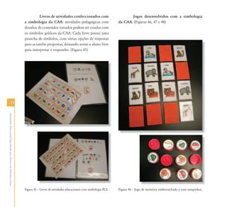 Livros de atividades confeccionados com                          Jogos desenvolvidos com a simbologia
                                                                           a simbologia da CAA: atividades pedagógicas com                     da CAA: (Figuras 46, 47 e 48)
                                                                           desafios de conteúdos variados podem ser criadas com
                                                                           os símbolos gráficos da CAA. Cada livro possui uma
                                                                           prancha de símbolos, com várias opções de respostas
                                                                           para as tarefas propostas, deixando assim o aluno livre
                                                                           para interpretar e responder. (Figura 45)




70
Atendimento Educacional Especializado para Alunos com Deficiência Física




                                                                           Figura 45 – Livros de atividades educacionais com simbologia PCS.   Figura 46 – Jogo de memória emborrachado e com tampinhas.
 