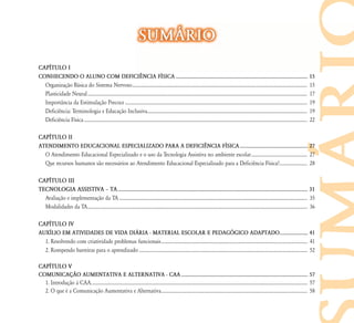 SUM˘RIO
CAP¸TULO I
CONHECENDO O ALUNO COM DEFICI¯NCIA F¸SICA ................................................................................................... 15
  Organização Básica do Sistema Nervoso ...................................................................................................................................................... 15
  Plasticidade Neural ............................................................................................................................................................................................ 17
  Importância da Estimulação Precoce ............................................................................................................................................................ 19
  Deficiência: Terminologia e Educação Inclusiva......................................................................................................................................... 19
  Deficiência Física ............................................................................................................................................................................................... 22

CAP¸TULO II
ATENDIMENTO EDUCACIONAL ESPECIALIZADO PARA A DEFICI¯NCIA F¸SICA ................................................... 27
  O Atendimento Educacional Especializado e o uso da Tecnologia Assistiva no ambiente escolar ................................................ 27
  Que recursos humanos são necessários ao Atendimento Educacional Especializado para a Deficiência Física?........................ 28

CAP¸TULO III
TECNOLOGIA ASSISTIVA – TA ........................................................................................................................................ 31
  Avaliação e implementação da TA ................................................................................................................................................................. 35
  Modalidades da TA ............................................................................................................................................................................................ 36

CAP¸TULO IV
AUX¸LIO EM ATIVIDADES DE VIDA DI˘RIA - MATERIAL ESCOLAR E PEDAGŁGICO ADAPTADO ..................... 41
  1. Resolvendo com criatividade problemas funcionais ............................................................................................................................. 41
  2. Rompendo barreiras para o aprendizado ................................................................................................................................................ 52

CAP¸TULO V
COMUNICAÇ‹O AUMENTATIVA E ALTERNATIVA - CAA ............................................................................................... 57
  1. Introdução à CAA. ........................................................................................................................................................................................ 57
  2. O que é a Comunicação Aumentativa e Alternativa............................................................................................................................. 58
 