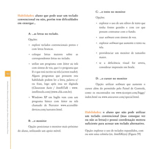 C: ⁄o texto no monitor
                                                                           Habilidades: aluno que pode usar um teclado
                                                                                                                                              Opções:
                                                                           convencional ou não, porém tem dificuldades
                                                                           em enxergar⁄                                                       • explorar o uso de um editor de texto que
                                                                                                                                                tenha fontes grandes e com cor que
                                                                                                                                                possam contrastar com o fundo.
                                                                                   A: ⁄as letras no teclado.
                                                                                                                                              • usar software com síntese de voz.
                                                                                   Opções:
                                                                                                                                              • explorar software que aumente o texto na
                                                                                   • explore teclados convencionais pretos e
                                                                                                                                                tela.
                                                                                     com letras brancas.
                                                                                   • coloque letras maiores sobre               as            • providenciar um monitor de tamanho
                                                                                     correspondentes letras no teclado.                         maior.

                                                                                   • utilize um programa com leitor na tela                   • se a deficiência visual for severa,
                                                                                     com síntese de voz, que é o programa que                   considerar impressão em braile.
                                                                                     lê o que está escrito na tela (screen reader).
90                                                                                   Alguns programas que possuem esta
                                                                                     habilidade podem ler a letra, palavra e/                 D: ⁄o cursor no monitor
Atendimento Educacional Especializado para Alunos com Deficiência Física




                                                                                     ou frase, logo após essa ser digitada                     Opção: utilizar software que aumente o
                                                                                     (Classroom Suite / IntelliTalk – www.            cursor além do permitido pelo Painel de Controle,
                                                                                     intellitools.com) (www.clik.com.br).             como os encontrados em www.rjcooper.com/biggy/
                                                                                   • Windows XP em Inglês vem com um                  index.html ou www.anicursor.com/special.html.
                                                                                     programa básico com leitor na tela
                                                                                     chamado de Narrator www.accessible-
                                                                                     devices.com/narrator.html.
                                                                                                                                      Habilidades: o aluno que não pode utilizar
                                                                                                                                      um teclado convencional (mas consegue ver
                                                                                   B: ⁄o monitor                                      ou não as letras) e possui coordenação motora
                                                                                                                                      suficiente para acessar um teclado alternativo.
                                                                                    Opção: posicionar o monitor mais próximo
                                                                           do aluno, utilizando um apoio móvel.                       Opção: explorar o uso de teclados expandidos, com
                                                                                                                                      ou sem uma colméia (ex. IntelliKeys). (Figura 59)
 