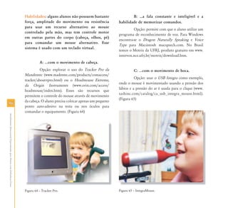 Habilidades: alguns alunos não possuem bastante                B: ⁄a fala constante e inteligível e a
                                                                           força, amplitude do movimento ou resistência           habilidade de memorizar comandos.
                                                                           para usar um recurso alternativo ao mouse
                                                                                                                                           Opção: permite com que o aluno utilize um
                                                                           controlado pela mão, mas tem controle motor
                                                                                                                                  programa de reconhecimento de voz. Para Windows
                                                                           em outras partes do corpo (cabeça, olhos, pé)
                                                                                                                                  encontra-se o Dragon Naturally Speaking e Voice
                                                                           para comandar um mouse alternativo. Esse
                                                                                                                                  Type para Macintosh: macspeech.com. No Brasil
                                                                           sistema é usado com um teclado virtual.
                                                                                                                                  temos o Motrix da UFRJ, produto gratuito em www.
                                                                                                                                  intervox.nce.ufrj.br/motrix/download.htm.
                                                                                     A: ...com o movimento de cabeça.
                                                                                     Opção: explorar o uso do Tracker Pro da                C: ...com o movimento de boca.
                                                                           Mandentec (www.madentec.com/products/comaccess/
                                                                                                                                            Opção: usar o USB Integra como exemplo,
                                                                           tracker/about-tpro.html) ou o Headmouse Extreme,
                                                                                                                                  onde o mouse é movimentado usando a pressão dos
                                                                           da Origin Instruments (www.orin.com/access/
                                                                                                                                  lábios e a pressão do ar é usada para o clique (www.
                                                                           headmouse/index.htm). Esses são recursos que
                                                                                                                                  tashinc.com/catalog/ca_usb_integra_mouse.html).
                                                                           permitem o controle do mouse através de movimento
                                                                                                                                  (Figura 65)
                                                                           da cabeça. O aluno precisa colocar apenas um pequeno
96
                                                                           ponto auto-adesivo na testa ou nos óculos para
                                                                           comandar o equipamento. (Figura 64)
Atendimento Educacional Especializado para Alunos com Deficiência Física




                                                                           Figura 64 – Tracker Pro.                               Figura 65 – IntegraMouse.
 