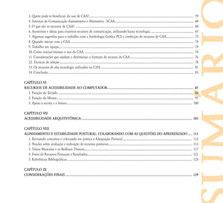 3. Quem pode se beneficiar do uso de CAA?.............................................................................................................................................. 59
4. Sistemas de Comunicação Aumentativa e Alternativa - SCAA........................................................................................................... 60
5. O que são os recursos de CAA? ................................................................................................................................................................ 60
6. Acessórios e idéias para criarmos recursos de comunicação, utilizando baixa tecnologia........................................................... 65
7. Algumas sugestões para o trabalho com a Simbologia Gráfica PCS e confecção de recursos de CAA..................................... 72
8. Quando iniciar com a CAA. ...................................................................................................................................................................... 74
9. Trabalho em equipe....................................................................................................................................................................................... 74
10. Como iniciar/ensinar o uso da CAA..................................................................................................................................................... 74
11. Considerações que ajudam a determinar o formato do recurso de CAA. ..................................................................................... 76
12. Técnicas de seleção...................................................................................................................................................................................... 78
13. Os recursos de alta tecnologia utilizados na CAA. ............................................................................................................................. 81
14. Conclusão..................................................................................................................................................................................................... 83
CAP¸TULO VI
RECURSOS DE ACESSIBILIDADE AO COMPUTADOR....................................................................................................... 87
1. Função do Teclado ........................................................................................................................................................................................ 88
2. Função do Mouse.......................................................................................................................................................................................... 91
3. Apoio à escrita e à leitura.......................................................................................................................................................................... 100
CAP¸TULO VII
ACESSIBILIDADE ARQUITETłNICA.................................................................................................................................... 105
CAP¸TULO VIII
ALINHAMENTO E ESTABILIDADE POSTURAL: COLABORANDO COM AS QUEST›ES DO APRENDIZADO ..... 111
1. Revisando conceitos e colocando em prática a Adequação Postural .............................................................................................. 112
2. Noções sobre avaliação e indicação de recursos posturais................................................................................................................. 113
3. Tônus Muscular e os Reflexos Tônicos.................................................................................................................................................. 117
4. Fotos de Recursos Posturais e Resultados.............................................................................................................................................. 121
5. Referências Bibliográficas.......................................................................................................................................................................... 123
CAP¸TULO IX
CONSIDERAÇ›ES FINAIS ....................................................................................................................................................... 129
 