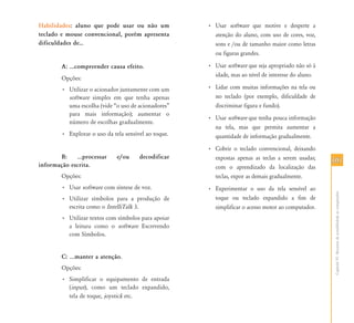 101101
CapítuloVI-Recursosdeacessibilidadeaocomputador
Habilidades: aluno que pode usar ou não um
teclado e mouse convencional, porém apresenta
dificuldades de⁄
A: ...compreender causa efeito.
Opções:
• Utilizar o acionador juntamente com um
software simples em que tenha apenas
uma escolha (vide “o uso de acionadores”
para mais informação); aumentar o
número de escolhas gradualmente.
• Explorar o uso da tela sensível ao toque.
B: ...processar e/ou decodificar
informação escrita.
Opções:
• Usar software com síntese de voz.
• Utilizar símbolos para a produção de
escrita como o IntelliTalk 3.
• Utilizar textos com símbolos para apoiar
a leitura como o software Escrevendo
com Símbolos.
C: ...manter a atenção.
Opções:
• Simplificar o equipamento de entrada
(input), como um teclado expandido,
tela de toque, joystick etc.
• Usar software que motive e desperte a
atenção do aluno, com uso de cores, voz,
sons e /ou de tamanho maior como letras
ou figuras grandes.
• Usar software que seja apropriado não só à
idade, mas ao nível de interesse do aluno.
• Lidar com muitas informações na tela ou
no teclado (por exemplo, dificuldade de
discriminar figura e fundo).
• Usar software que tenha pouca informação
na tela, mas que permita aumentar a
quantidade de informação gradualmente.
• Cobrir o teclado convencional, deixando
expostas apenas as teclas a serem usadas;
com o aprendizado da localização das
teclas, expor as demais gradualmente.
• Experimentar o uso da tela sensível ao
toque ou teclado expandido a fim de
simplificar o acesso motor ao computador.
 