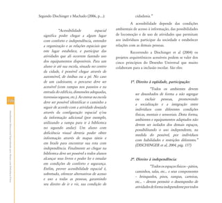 106106
AtendimentoEducacionalEspecializadoparaAlunoscomDeficiênciaFísica
Segundo Dischinger e Machado (2006, p....):
„Acessibilidade espacial
significa poder chegar a algum lugar
com conforto e independência, entender
a organização e as relações espaciais que
este lugar estabelece, e participar das
atividades que ali ocorrem fazendo uso
dos equipamentos disponíveis. Para um
aluno ir até sua escola, situada no centro
da cidade, é possível chegar através de
automóvel, de ônibus ou a pé. No caso
de um cadeirante, o percurso deve ser
acessível (com rampas nos passeios e na
entrada do edifício, dimensões adequadas,
travessias seguras, etc.). Ao entrar na escola
deve ser possível identificar o caminho a
seguir de acordo com a atividade desejada
através da configuração espacial e/ou
da informação adicional (por exemplo,
utilizando a rampa para ir à biblioteca
no segundo andar). Um aluno com
deficiência visual deveria poder obter
informação através de mapas táteis e
em braile para encontrar sua rota com
independência. Finalmente ao chegar na
biblioteca deve ser possível a todos alunos
alcançar seus livros e poder ler e estudar
em condições de conforto e segurança.
Enfim, prover acessibilidade espacial é,
sobretudo, oferecer alternativas de acesso
e uso a todas as pessoas, garantindo
seu direito de ir e vir, sua condição de
cidadania.‰
A acessibilidade depende das condições
ambientais de acesso à informação, das possibilidades
de locomoção e de uso de atividades que permitam
aos indivíduos participar da sociedade e estabelecer
relações com as demais pessoas.
Recorrendo a Dischinger et al (2004) os
projetos arquitetônicos acessíveis podem se valer dos
cinco princípios do Desenho Universal que muito
colaboram para a inclusão escolar. São eles:
1…. Direito à eqüidade, participação:
„Todos os ambientes devem
ser desenhados de forma a não segregar
ou excluir pessoas, promovendo
a socialização e a integração entre
indivíduos com diferentes condições
físicas, mentais e sensoriais. Desta forma,
ambientes e equipamentos adaptados não
devem ser isolados dos demais espaços,
possibilitando o uso independente, na
medida do possível, por indivíduos
com habilidades e restrições diferentes.‰
(DISCHINGER et al, 2004, pág. 157)
2…. Direito à independência:
„Todososespaçosfísicos–pátios,
caminhos, salas, etc... e seus componentes
– brinquedos, pisos, rampas, carteiras,
etc... – devem permitir o desempenho de
atividadesdeformaindependenteportodos
 