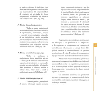 107107
CapítuloVII-AcessibilidadeArquitetônica
os usuários. No caso de indivíduos com
restrições deve-se prover as condições para
sua independência. Na impossibilidade
da realização de atividades de forma
independente, o indivíduo tem direito a
um acompanhante.‰ (Ibid, pág. 158)
3…. Direito à tecnologia assistiva:
„Todos os alunos portadores de
necessidadesespeciaistêmdireitoàutilização
de equipamentos, instrumentos, recursos
e material técnico-pedagógico adaptados
de uso individual ou coletivo necessários
para o desempenho das atividades escolares.
Incluem-senestacategoriaassalasderecurso,
computadores com programas especiais,
material em braile, etc.‰ (Ibid, pag. 159)
4…. Direito ao conforto e segurança:
„Todos os ambientes e
equipamentos devem possibilitar seu uso
e a realização de atividades com conforto e
segurança, de acordo com as necessidades
especiais de cada indivíduo. O desenho
deve minimizar o cansaço, reduzir o
esforço físico, evitar riscos à saúde e
acidentes dos usuários‰. (Ibid, pág. 160)
5…. Direito à Informação Espacial
„Deveestarprevistaapossibilidade
de acesso à informação espacial necessária
para a compreensão, orientação e uso dos
espaçosatodososalunos,independentemente
de suas habilidades. A informação espacial
é fornecida através das qualidades dos
elementos arquitetônicos ou adicionais
(mapas, totens, sinalização sonora...) que
permitem a compreensão da identidade
dos objetos no espaço. No caso de alunos
portadores de deficiência sensorial (surdos,
cegos e com baixa visão) fontes alternativas
de informação deverão estar disponíveis
quando necessárias.‰ (Ibid, pág. 161)
Os princípios permitirão aos profissionais
da educação e aos profissionais da engenharia
e da arquitetura a compreensão de conceitos de
acessibilidade relacionados ao espaço físico. Eles
podem orientar o desenvolvimento de projetos
arquitetônicos de redes de ensino, de forma que seus
espaços escolares sejam verdadeiramente inclusivos.
Não existem modelos de adequações físicas,
mas por meio dos princípios do Desenho Universal,
a comunidade escolar e os engenheiros, os arquitetos
e os técnicos podem realizar projetos escolares de
forma a garantir a permanência dos alunos na rede
regular de ensino.
Os ambientes acessíveis não promovem
apenas o bem-estar para as pessoas com deficiência,
mas também contemplam e atendem toda a gama de
diferenças humanas.
 