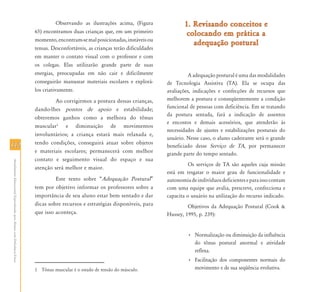 112112
AtendimentoEducacionalEspecializadoparaAlunoscomDeficiênciaFísica
Observando as ilustrações acima, (Figura
65) encontramos duas crianças que, em um primeiro
momento,encontram-semalposicionadas,instáveisou
tensas. Desconfortáveis, as crianças terão dificuldades
em manter o contato visual com o professor e com
os colegas. Elas utilizarão grande parte de suas
energias, preocupadas em não cair e dificilmente
conseguirão manusear materiais escolares e explorá-
los criativamente.
Ao corrigirmos a postura dessas crianças,
dando-lhes pontos de apoio e estabilidade;
obteremos ganhos como a melhora do tônus
muscular1
e diminuição de movimentos
involuntários; a criança estará mais relaxada e,
tendo condições, conseguirá atuar sobre objetos
e materiais escolares; permanecerá com melhor
contato e seguimento visual do espaço e sua
atenção será melhor e maior.
Este texto sobre “Adequação Postural”
tem por objetivo informar os professores sobre a
importância de seu aluno estar bem sentado e dar
dicas sobre recursos e estratégias disponíveis, para
que isso aconteça.
1 Tônus muscular é o estado de tensão do músculo.
1. Revisando conceitos e1. Revisando conceitos e
colocando em prática acolocando em prática a
adequação posturaladequação postural
A adequação postural é uma das modalidades
de Tecnologia Assistiva (TA). Ela se ocupa das
avaliações, indicações e confecções de recursos que
melhorem a postura e conseqüentemente a condição
funcional de pessoas com deficiência. Em se tratando
da postura sentada, fará a indicação de assentos
e encostos e demais acessórios, que atenderão às
necessidades de ajustes e estabilizações posturais do
usuário. Nesse caso, o aluno cadeirante será o grande
beneficiado desse Serviço de TA, por permanecer
grande parte do tempo sentado.
Os serviços de TA são aqueles cuja missão
está em resgatar o maior grau de funcionalidade e
autonomiadeindivíduosdeficienteseparaissocontam
com uma equipe que avalia, prescreve, confecciona e
capacita o usuário na utilização do recurso indicado.
Objetivos da Adequação Postural (Cook &
Hussey, 1995, p. 239):
• Normalização ou diminuição da influência
do tônus postural anormal e atividade
reflexa.
• Facilitação dos componentes normais do
movimento e de sua seqüência evolutiva.
 