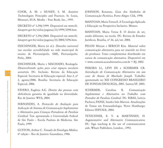 124124
AtendimentoEducacionalEspecializadoparaAlunoscomDeficiênciaFísica
COOK, A. M. e HUSSEY, S. M. Assistive
Technologies: Principles and Practices. St. Louis,
Missouri, EUA. Mosby – Year Book, Inc., 1995.
DECRETO nª 3.298/1999. Disponível em www.81.
dataprev.gov.br/sislex/paginas/23/1999/3298.htm.
DECRETO nª 5.296/2004. Disponível em www.81.
dataprev.gov.br/sislex/paginas/23/2004/5296.htm.
DISCHINGER, Marta (et al.). Desenho universal
nas escolas: acessibilidade na rede municipal de
ensino de Florianópolis. SME, Florianópolis:
Prelo, 2004.
DISCHINGER, Marta e MACHADO, Rosângela.
Desenvolvendo ações para criar espaços escolares
acessíveis. IN.: Inclusão. Revista da Educação
Especial. Secretaria de Educação especial. Ano 2, nª
2, agosto/2006. Brasília: Secretaria de Educação
Especial, 2006.
FÁVERO, Eugênia A.G. Direito das pessoas com
deficiência: garantia de igualdade na diversidade.
Rio de Janeiro: WVA, 2004.
FERNANDES, A. Protocolo de Avaliação para
Indicação de Sistema de Comunicação Suplementar
e Alternativa para Crianças Portadoras de Paralisia
Cerebral. Tese apresentada à Universidade Federal
de São Paulo – Escola Paulista de Medicina. São
Paulo, 1999.
GUYTON, Arthur C. Tratado de Fisiologia Médica.
6º edição – Rio de Janeiro: Guanabara, 1986.
JOHNSON, Roxanna. Guia dos Símbolos de
Comunicação Pictórica. Porto Alegre: Clik, 1998.
MANTOAN,MariaTeresaE.ATecnologiaAplicada
à Educação na Perspectiva Inclusiva. Mimeo.
MANTOAN, Maria Teresa E. O direito de ser,
sendo diferente, na escola. IN.: Revista de Estudos
Jurídicos, Brasília, nª 26, jul./set. 2004.
PELOSI Miryan e BERSCH Rita. Material sobre
comunicação alternativa para ser inserido no livro
do professor. Texto complementar distribuído em
cursos de comunicação alternativa. Disponível em
< www.comunicacaoalternativa.com.br > RJ, 2002.
PEREIRA LL, LEVY DS e SCHIRMER CR.
Introdução de Comunicação Alternativa em um
caso de Ataxia de Machado Joseph. Trabalho
apresentado no XIII CONGRESSO BRASILEIRO
DE FONOAUDIOLOGIA, 2005. Santos/SP, 2005.
SCHIRMER, Carolina R. Comunicação
Suplementar e Alternativa no Trabalho com
Portador de Paralisia Cerebral. IN.: RIBAS, Letícia
Pacheco; PANIZ, Sandra Inês Marcon. Atualizações
de Temas em Fonoaudiologia. Novo Hamburgo:
Editora FEEVALE, 2004.
TETZCHNER, E. V. & MARTINSEN, H.
Augmentative and Alternative Communication.
IN.: Sign teaching & the use of communication
aids. Whurr Publishers, London , 1992.
 