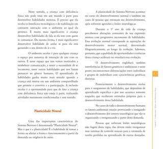 1717
CapítuloI-ConhecendooAlunocomDeficiênciaFísica
Neste sentido, a criança com deficiência
física não pode estar em um mundo à parte para
desenvolver habilidades motoras. É preciso que ela
receba os benefícios tecnológicos e de reabilitação em
constante interação com o ambiente ao qual ela
pertence. É muito mais significativo à criança
desenvolver habilidades de fala se ela tem com quem
se comunicar. Da mesma forma, é mais significativo
desenvolver habilidade de andar se para ela está
garantido o seu direito de ir e vir.
O ambiente escolar é para qualquer criança
o espaço por natureza de interação de uns com os
outros. É nesse espaço que nos vemos motivados a
estabelecer comunicação, a sentir a necessidade de se
locomover, entre outras habilidades que nos fazem
pertencer ao gênero humano. O aprendizado de
habilidades ganha muito mais sentido quando a
criança está imersa em um ambiente compartilhado
que permite o convívio e a participação. A inclusão
escolar é a oportunidade para que de fato a criança
com deficiência física não esteja à parte, realizando
atividades meramente condicionadas e sem sentido.
Plasticidade NeuralPlasticidade Neural
Uma das importantes características do
Sistema Nervoso é denominada “Plasticidade Neural”.
Mas o que é a plasticidade? É a habilidade de tomar a
forma ou alterar a forma e funcionamento a partir da
demanda ou exigência do meio.
A plasticidade do Sistema Nervoso acontece
no curso do desenvolvimento normal e também em
casos de pessoas que retomam seu desenvolvimento,
após sofrerem agressões e lesões neurológicas.
Durante o 1ª ano de vida da criança
percebemos alterações constantes de sua expressão
motora com progressivo incremento de habilidades.
Essa evolução normal corresponde às aquisições do
desenvolvimento motor normal, determinado
filogeneticamente, ao longo da evolução. Sabemos,
portanto, que a qualidade de oportunidades e vivências
dessa criança acelerará ou retardará essa evolução.
O desenvolvimento englobará também
interferências de fatores genéticos e ambientais e neste
ponto encontraremos diferenciações entre indivíduos
e grupos de indivíduos com características genéticas
distintas.
Posteriormente o desenvolvimento evolui
para o surgimento de habilidades, que dependem de
aprendizado específico e por isso acontece somente
naqueles que receberam estímulos próprios para o
desenvolvimento dessa habilidade.
No curso de todo o desenvolvimento humano
os fatores ambientais estarão provocando e instigando
o desenvolvimento dos centros neurológicos que vão se
organizando e reorganizando a partir desta demanda.
Pessoas que sofreram lesões neurológicas
não fogem desta regra, elas devem então reorganizar
seus sistemas de controle neurais para a retomada de
tarefas perdidas ou aprendizado de outras desejadas.
 