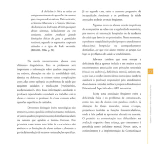 2323
CapítuloI-ConhecendooAlunocomDeficiênciaFísica
A deficiência física se refere ao
comprometimentodoaparelholocomotor
que compreende o sistema Osteoarticular,
o Sistema Muscular e o Sistema Nervoso.
As doenças ou lesões que afetam quaisquer
desses sistemas, isoladamente ou em
conjunto, podem produzir grande
limitações físicas de grau e gravidades
variáveis, segundo os segmentos corporais
afetados e o tipo de lesão ocorrida.
(BRASIL, 2006, p. 28)
Na escola encontraremos alunos com
diferentes diagnósticos. Para os professores será
importante a informação sobre quadros progressivos
ou estáveis, alterações ou não da sensibilidade tátil,
térmica ou dolorosa; se existem outras complicações
associadas como epilepsia ou problemas de saúde que
requerem cuidados e medicações (respiratórios,
cardiovasculares, etc.). Essas informações auxiliarão o
professor especializado a conduzir seu trabalho com o
aluno e orientar o professor da classe comum sobre
questões específicas de cuidados.
Deveremos distinguir lesões neurológicas não
evolutivas,comoaparalisiacerebraloutraumasmedulares,
deoutrosquadrosprogressivoscomodistrofiasmusculares
ou tumores que agridem o Sistema Nervoso. Nos
primeiros casos temos uma lesão de característica não
evolutiva e as limitações do aluno tendem a diminuir a
partir da introdução de recursos e estimulações específicas.
Já no segundo caso, existe o aumento progressivo de
incapacidades funcionais e os problemas de saúde
associados poderão ser mais freqüentes.
Algumas vezes os alunos estarão impedidos
de acompanhar as aulas com a regularidade necessária,
por motivo de internação hospitalar ou de cuidados
de saúde que deverão ser priorizados. Neste momento,
oprofessorespecializadopoderáproporoatendimento
educacional hospitalar ou acompanhamento
domiciliar, até que esse aluno retorne ao grupo, tão
logo os problemas de saúde se estabilizarem.
Sabemos também que nem sempre a
deficiência física aparece isolada e em muitos casos
encontraremos associações com privações sensoriais
(visuais ou auditivas), deficiência mental, autismo etc.
e, por isso, o conhecimento destas outras áreas também
auxiliará o professor responsável pelo atendimento
desse aluno a entender melhor e propor o Atendimento
Educacional Especializado – AEE necessário.
Existe uma associação freqüente entre a
deficiência física e os problemas de comunicação,
como nos caso de alunos com paralisia cerebral. A
alteração do tônus muscular, nessas crianças,
prejudicará também as funções fonoarticulatórias,
onde a fala poderá se apresentar alterada ou ausente.
O prejuízo na comunicação traz dificuldades na
avaliação cognitiva dessa criança, que comumente é
percebida como deficiente mental. Nesses casos, o
conhecimento e a implementação da Comunicação
 