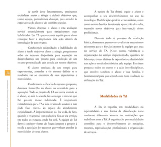 3636
AtendimentoEducacionalEspecializadoparaAlunoscomDeficiênciaFísica
A partir desse levantamento, precisamos
estabelecer metas a atingir e definir objetivos que,
como equipe, pretendemos alcançar, para atender às
expectativas do aluno e do contexto escolar.
Vamos observar o aluno e esta avaliação
servirá essencialmente para pesquisarmos suas
habilidades. Em TA aproveitamos aquilo que o aluno
consegue fazer e ampliamos esta ação através da
introdução de um recurso.
Conhecendo necessidades e habilidades do
aluno e tendo objetivos claros a atingir, pesquisamos
sobre os recursos disponíveis para aquisição ou
desenvolvemos um projeto para confecção de um
recurso personalizado que atenda aos nossos objetivos.
O aluno precisará de um tempo para
experimentar, aprender e ele mesmo definir se o
resultado vai ao encontro de suas expectativas e
necessidades.
Confirmada a eficácia do recurso proposto,
devemos fornecê-lo ao aluno ou orientá-lo para a
aquisição. Todo o projeto de TA encontra sentido se
o aluno, ao sair da escola, leva consigo o recurso que
lhe garante maior habilidade. É importante
entendermos que a TA é um recurso do usuário e não
pode ficar restrita ao espaço do atendimento
especializado. A implementação da TA se dá, de fato,
quando o recurso sai com o aluno e fica ao seu serviço,
em todos os espaços, onde for útil. A equipe de TA
deverá conhecer fontes de financiamento e propor à
escola a aquisição dos recursos que venham atender às
necessidades de seus alunos.
A equipe de TA deverá seguir o aluno e
acompanhar o seu desenvolvimento no uso da
tecnologia. Modificações podem ser necessárias, assim
como novos desafios funcionais aparecerão dia a dia,
trazendo novos objetivos para intervenção destes
profissionais.
Durante todo o processo de avaliação
básica, deveremos promover e avaliar os mecanismos
existentes para o fortalecimento da equipe que atua
no serviço de TA. Neste ponto, valoriza-se a
organização do serviço implementado, questões de
liderança, trocas efetivas de experiências, objetividade
nas ações e resultados obtidos pela equipe. Este item
perpassa todos os outros e a ação interdisciplinar,
que envolve também o aluno e sua família, é
fundamental para que se tenha um bom resultado na
utilização da TA.
Modalidades da TAModalidades da TA
A TA se organiza em modalidades ou
especialidades e essa forma de classificação varia
conforme diferentes autores ou instituições que
trabalham com a TA. A organização por modalidades
contribui para o desenvolvimento de pesquisas,
recursos, especializações profissionais e organização
de serviços.
 