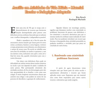 4141
CapítuloIV-Auxílioematividadesdevidadiária-
Materialescolarepedagógicoadaptado
E
xiste uma área da TA que se ocupa com o
desenvolvimento de recursos que favorecem
funções desempenhadas pelas pessoas com
deficiência em seu cotidiano, buscando que as realizem
com o melhor desempenho e independência possível.
Desde o amanhecer até o fim de nosso dia
executamos muitas funções que fazem parte de nossa
rotina: acordamos, fazemos a nossa higiene, vestimos
a roupa, preparamos nosso alimento, nos alimentamos
e saímos de nossas casas. Na escola ou trabalho uma
nova lista de atividades ou tarefas se apresenta e, sem
nos darmos conta, realizamos uma após a outra até o
final do nosso dia, quando retornamos para casa e
vamos descansar.
Um aluno com deficiência física pode ter
dificuldade em realizar muitas destas tarefas rotineiras
na escola e por isso depende de ajuda e cuidados de
outra pessoa. Não participando ativamente das
atividades escolares, ele fica em desvantagem, pois não
tem oportunidades de se desafiar e criar como seus
colegas. É muito freqüente encontrarmos alunos que
assistem seus colegas e não podem ser atores do seu
processo de descoberta e aquisição de conhecimento.
Quando falamos em tecnologia assistiva,
significa que desejamos resolver com criatividade os
problemas funcionais de pessoas com deficiência e
nos remetemos a encontrar alternativas para que as
mesmas tarefas do cotidiano sejam realizadas de outro
modo. Para isso podemos introduzir um recurso que
favoreça o desempenho desta atividade pretendida ou
podemos modificar a atividade, para que possa ser
concluída de outra forma.
1. Resolvendo com criatividade1. Resolvendo com criatividade
problemas funcionaisproblemas funcionais
A partir de agora descrevemos várias
situações reais que fazem parte da rotina escolar e
apresentamos alternativas e recursos que foram
aplicados nestes casos. Esperamos que este material
sirva como fonte inspiradora para tantos outros
recursos e alternativas que ainda surgirão.
Auxílio em Atividades de Vida Diária – MaterialAuxílio em Atividades de Vida Diária – Material
Escolar e Pedagógico AdaptadoEscolar e Pedagógico Adaptado
Rita Bersch
Rosângela Machado
 